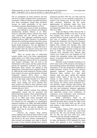Debananda Roy et al Int. Journal of Engineering Research and Applications www.ijera.com
ISSN : 2248-9622, Vol. 4, Issue 4( Version 1), April 2014, pp.97-113
www.ijera.com 106 | P a g e
The six assumptions are fairly restrictive and they
will never be totally complied with in actual practice.
Fortunately, CMB can tolerate reasonable deviations
from these assumptions, though these deviations
increase the stated uncertainties of the source
contribution estimates (Balachandram et al 2012).
In India major sources of urban air pollution
include coal combustion, oil refineries and industrial
manufacturing facilities (Murray et al. 2001).
However, automobile exhaust, emission from small-
scale workshop and soil derived aerosols are
considered as other important contributing sources
(Dubey and Pervez 2008). Therefore, it is essential to
delineate the contributing airborne particulate sources
in view of environmental quality management and
human health perspectives. Also the application of
effective abatement strategies to reduce PM levels is
only possible when the emission sources have been
uniquely identified and characterized (Viana et al.
2006).
There are several types of multivariate
receptor models used in the source apportionment
studies (Henry et al. 1984). Factor Analysis (FA) and
Principal Component Analysis (PCA) are commonly
used receptor techniques, that can lead to the
identification of the sources and they cannot directly
provide the quantitative estimation of the sources.
Multivariate factor analysis was adopted to help
identification of dominant source categories (Wang et
al. 2008) and the results obtained by Varimax rotated
factor analysis for coarse and fine particles. Principal
Component Analysis (PCA) allows a better
interpretation and assessment of the inter-relations of
the set of data under study (Zunckel et al. 2003 and
Wahid et al. 2013). The correlation coefficient
matrix, factor loading and scores obtained from
factor analysis are utilized to draw inferences about
artificial and natural occurrence of the various trace
elements (Shi et al. 2011).
Metallic elements originate from different
anthropogenic sources and are associated with
different particles fractions. Those emitted during the
burning of fossil fuels (V, Co, Mo, Pb Ni and Cr)
(Lin et al. 2005) were mostly associated with
particles smaller than PM2.5. As, Cr, Cu, Mn and Zn
are released into the atmosphere by metallurgical
industries (Alastuey et al. 2006), and traffic pollution
involves a wide range of trace element emissions that
include Fe, Ba, Pb,Cu, Zn, and Cd (Birmili et al.
2006), which may be associated with the fine and
coarse particles.
However, the evidence about particle
sources leading to the observed adverse effects is still
limited. Many studies so far have been done in India
and abroad on the trace element concentration of
urban aerosols and attempts were made to identify
the source of trace elements through factor analysis
(Fergusson and Kim 1991) but very little work has
been carried out on the elemental compositions of
aerosol in the mining areas. Several studies on the
stack emissions, dispersion, and the source
apportionment of particulate matter have been
conducted (Costillo 2013). Only few studies have
investigated the health effects of source-specific PM
(Mar et al. 2006).
Singh and Sharma (1992) observed that in
an urban atmosphere 80-90% of the mass of aerosol
was inorganic and 10-20% was organic. In the
inorganic fraction elements remained in the form of
ions such as sulphate, nitrate and ammonium.
Elements like Aluminium (Al), Silica (Si), Potassium
(K), Calcium (Ca), Iron (Fe), Magnesium (Mg),
Sodium (Na), Chlorine (Cl), Bromine (Br), Lead
(Pb), Zinc (Zn), Copper (Cu), and Manganese (Mn)
are found in abundance and many of them are in the
form of oxides. The elements like Nickel (Ni),
Cadmium (Cd), Chromium (Cr), Mercury (Hg),
Arsenic (As), Cobalt (Co), and Vanadium (V) are
released into atmosphere during high temperature
process. A prominent origin for trace elements is the
weathering of rocks.
Similarly, as per Fernandez-Camachoa et al.
(2012) main source of Pb emissions were burning of
lead containing products like batteries and plastics in
incineration. It was also produced by combustion of
leaded petroleum. Sources for Hg were electrical
apparatus Industries (mercury battery cells;
fluorescent bulbs, switches etc.), chlor alkali
industry, pulp and paper, mining and smelting
industry (where vapour of Hg loss take place),
refining of other metallic ores, fuel (coal, oil)
burning, etc. Major sources of Cd in the atmosphere
were primary non ferrous metals production (e.g.,
zinc operation, copper smelting, lead smelting, and
cadmium extraction), secondary non ferrous metals,
iron and steel production, industrial applications
(electroplating, pigment, plastic, alloys and batteries)
and inadvertent sources (coal combustion, oil
combustion, wood combustion, waste incineration,
rubber tyre wear, phosphate fertilizers, etc.).
Dubey (2010-2011) based on his
investigation in Jharia Coalfield using factor analysis
observed that three factors account for 100% of the
variance. In the first factor which was 40% of the
total variance a high loading from Pb, Cu and Ni
were observed.
Similarly, Sharma (1991) observed that in
Raniganj Coalfield the sources were wind borne
soil/coal (Fe, Mn, Zn) coal burning activities (Cr,
Mn, Fe, Pb) iron and steel works (Cr), refuse
incinerator (Zn) and vehicular exhausts (Pb).
Another study in Jharia coalfield, carried out
by Sinha and Banerjee (1997) indicated five major
sources that appeared to have contributed trace
 