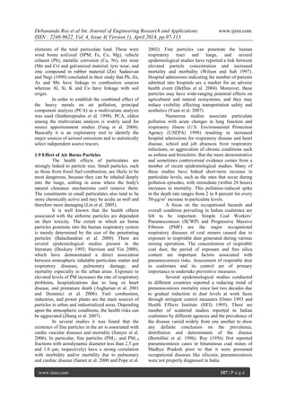 Debananda Roy et al Int. Journal of Engineering Research and Applications www.ijera.com
ISSN : 2248-9622, Vol. 4, Issue 4( Version 1), April 2014, pp.97-113
www.ijera.com 107 | P a g e
elements of the total particulate load. These were
wind borne soil/coal (SPM, Fe, Co, Mg), vehicle
exhaust (Pb), metallic corrosion (Cu, Ni), tire wear
(Mn and Cr) and galvanized material, tyre wear, and
zinc compound in rubber material (Zn). Sadasivan
and Negi (1990) concluded in their study that Pb, Zn,
As and Mn have linkage to combustion sources
whereas Al, Si, K and Co have linkage with soil
origin.
In order to establish the combined effect of
the heavy metals on air pollution, principal
component analysis (PCA) as a multivariate analysis
was used (Statheropoulos et al. 1998). PCA, oldest
among the multivariate analysis is widely used for
source apportionment studies (Fang et al. 2004).
Basically it is an exploratory tool to identify the
major sources of aerosol emissions and to statistically
select independent source tracers.
1.9 Effect of Air Borne Particles
The health effects of particulates are
strongly linked to particle size. Small particles, such
as those from fossil fuel combustion, are likely to be
most dangerous, because they can be inhaled deeply
into the lungs, settling in areas where the body's
natural clearance mechanisms can't remove them.
The constituents in small particulates also tend to be
more chemically active and may be acidic as well and
therefore more damaging (Lin et al. 2005).
It is well known that the health effects
associated with the airborne particles are dependent
on their toxicity. The extent to which air borne
particles penetrate into the human respiratory system
is mainly determined by the size of the penetrating
particles (Balachandran et al. 2000). There are
several epidemiological studies present in the
literature (Dockery 1993; Harrison and Yin 2000),
which have demonstrated a direct association
between atmospheric inhalable particulate matter and
respiratory diseases, pulmonary damage, and
mortality especially in the urban areas. Exposure to
elevated levels of PM increases the rate of respiratory
problems, hospitalizations due to lung or heart
disease, and premature death (Asgharian et al. 2001
and Dominici et al. 2006). Fuel combustion,
industries, and power plants are the main sources of
particles in urban and industrialized areas. Depending
upon the atmospheric conditions, the health risks can
be aggravated (Zhang et al. 2007).
In several studies it was found that the
existence of fine particles in the air is associated with
cardio vascular diseases and mortality (Sunyer et al.
2006). In particular, fine particles (PM2.5 and PM1.0
fractions with aerodynamic diameter less than 2.5 μm
and 1.0 μm, respectively) have a strong correlation
with morbidity and/or mortality due to pulmonary
and cardiac disease (Samet et al. 2000 and Pope et al.
2002). Fine particles can penetrate the human
respiratory tract and lungs, and several
epidemiological studies have reported a link between
elevated particle concentration and increased
mortality and morbidity (Wilson and Suh 1997).
Hospital admissions indicating the number of patients
admitted into hospitals are a marker for an adverse
health event (Delfino et al. 2004). Moreover, these
particles may have wide-ranging potential effects on
agricultural and natural ecosystems, and they may
reduce visibility affecting transportation safety and
aesthetics (Yuan et al. 2007).
Numerous studies associate particulate
pollution with acute changes in lung function and
respiratory illness (U.S. Environmental Protection
Agency (USEPA) 1998) resulting in increased
hospital admissions for respiratory disease and heart
disease, school and job absences from respiratory
infections, or aggravation of chronic conditions such
as asthma and bronchitis. But the more demonstrative
and sometimes controversial evidence comes from a
number of recent epidemiological studies. Many of
these studies have linked short-term increase in
particulate levels, such as the ones that occur during
pollution episodes, with immediate (within 24 hours)
increases in mortality. This pollution-induced spike
in the death rate ranges from 2 to 8 percent for every
50-μg/m3
increase in particulate levels.
A focus on the occupational hazards and
overall condition prevailing in Indian coalmines are
felt to be important. Simple Coal Workers’
Pneumoconiosis (SCWP) and Progressive Massive
Fibrosis (PMF) are the major occupational
respiratory diseases of coal miners caused due to
exposure to respirable dust generated during various
mining operations. The concentration of respirable
coal dust, the period of exposure and free silica
content are important factors associated with
pneumoconiosis risks. Assessment of respirable dust
in coalmines and its control are of primary
importance to undertake preventive measures.
Several epidemiological studies conducted
in different countries reported a reducing trend of
pneumoconiosis mortality since last two decades due
to gradual reduction in dust levels at work faces
through stringent control measures (Ostro 1993 and
Health Effects Institute (HEI) 1995). There are
number of scattered studies reported in Indian
coalmines by different agencies and the prevalence of
the disease varied widely from one another to draw
any definite conclusion on the prevalence,
distribution and determinants of the disease
(Bertollini et al. 1996). Roy (1956) first reported
pneumoconiosis cases in bituminous coal mines of
Madhya Pradesh prior to that it were presumed
occupational diseases like silicosis, pneumoconiosis
were not properly diagnosed in India.
 