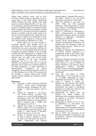 Debananda Roy et al Int. Journal of Engineering Research and Applications www.ijera.com
ISSN : 2248-9622, Vol. 4, Issue 4( Version 1), April 2014, pp.97-113
www.ijera.com 108 | P a g e
During major pollution events, such as those
involving a 200-μg increase in particulate levels, an
expert panel at the World Health Organization
(WHO) estimated that daily mortality rates could
increase as much as 20 percent (Op. cit. 4, pp. v-18).
In the aggregate, pollution-related effects like these
can have a significant impact on community health.
WHO estimated that short-term pollution episodes
accounted for 7 to 10 percent of all lower respiratory
illnesses in children, with the number rising to 21
percent in the most polluted cities. Furthermore, 0.6
to 1.6 percent of deaths were attributable to short-
term pollution events, climbing to 3.4 percent in the
cities with the dirtiest air (Bertollini et al. 1996).
Health effects are not only restricted to
occasional episodes when pollutant levels are
particularly high. Numerous studies suggest that
health effects can occur at particulate levels that are
at or below the levels permitted under national and
international air quality standards. In fact, according
to WHO and other organizations, no evidence so far
shows that there is a threshold below which particle
pollution does not induce some adverse health
effects, especially for the more susceptible
populations ( Op. cit. 5, p. 14., Op. cit. 1, p. 11).
Therefore, the estimation of the levels of respirable
particulate and its major toxic constituent present in
the urban atmosphere is a prime requirement of
epidemiological investigation, air quality
management, and air pollution abatement (Chow et
al. 1992 and Querol et al. 2002). This situation still
has prompted a vigorous debate about whether
current air quality standards are sufficient to protect
public health.
References
[1] Abernathy, C. (2001). “Exposure and Health
Effects.” United States Environmental
Protection Agency, Washington, DC, USA.
Chapter 3. <http://www.who.int> (Oct.12,
2013).
[2] Agrawal, R., Imielinski, T., and Swami,
A.N. (1993). Mining association rules
between sets of items in large databases. In
Proceedings of the 1993 ACM SIGMOD
International Conference on Management of
Data, P. Buneman and S. Jajodia, Eds.
Washington, D.C., 207-216.
[3] Agrawal, S.B., Singh, A., and Bhat, M.M.
(2004). “Impact of fly ash amendment on
seed germination, growth and yield of Vigna
mungo L.” Asian Journal of Microbiol.
Biotech. Environ. Sci., 6, 421–426.
[4] Alastuey, A., Sanchez, de la C.A., Querol,
X., Rosa, J., Plana, F., Mantilla, E., Viana,
M., Ruiz, C.R., and Garcia dos Santos, S.
(2006). “Identification and chemical
characterization of industrial PM sources in
SW Spain.” Journal of Air and Waste
Management Association. 56, 993-1006.
[5] Alias, M., Hamzah, Z. and Kenn, L.S.
(2007). “PM10 and Total suspended
particulates (TSP) measurements in various
power stations.” The Malayasian Journal of
Analytical Sciences, 11, 255-261.
[6] Aneja, V. P., Isherwood, A., and Margan, P.
(2012). “Characterization of Particulate
Matter (PM10) related to surface coal mining
operations in Appalachia.” Atmospheric
Environment, 54, 496-501.
[7] Arnesen, A.K.M., and Krogstad, T. (1998).
“Sorption and desorption of fluoride in soil
polluted from the aluminium smelter at
Årdal (Western Norway).” Water Air Soil
Pollution, 103, 357-73.
[8] Asgharian, B, Hofmann, W, and Bergmann,
R. (2001b). “Particle deposition in a
multiple-path model of the human lung.”
Aerosol Science and Technology, 33, 332–
339.
[9] Automotive Research Association of India,
CPCB/MoEF (2007). EF development for
Indian Vehicles, as a part of Ambient Air
Quality Monitoring and Emission Source
Apportionment Studies. AFL/2006-
07/IOCL/Emission Factor Project/Final Rep.
http://www.cpcb.nic.in/DRAFTREPORT-
on-efdiv.pdf.
[10] Azad, A.K., and Kitada, T. (1998).
“Characteristics of the air pollution in the
city of Dhaka, Bangladesh in winter.”
Atmospheric Environment, 32, 1991– 2005.
[11] Azimi, S., Rocher, V., Muller, M.,
Moilleron, R., and Thevenot, D.R. (2005).
“Sources, distribution and variability of
hydrocarbons and metals in atmospheric
deposition in an urban area.” Science of the
Total Environment, 337, 223-39.
[12] Balachandran, S., Meena, B.R., and
Khillare, P.S. (2000). “Particle size
distribution and its elemental composition in
the ambient air of Delhi.” Environment
International, 26, 49–54.
[13] Balachandran, S., Pachon, J.E., Hu, Y., Lee,
D., Mulholland, A.J., and Russell, A.G.
(2012). “Esemble-trained source
apportionment of fine particulate matter and
method uncertainity analysis.” Atmospheric
Environment, 61, 387-394.
[14] Bart O. (1993). “The Association of Air
Pollution and Mortality: Examining the Case
for Inference.” Archives of Environmental
Health, 48, 336-341.
 
