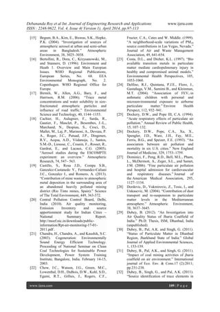 Debananda Roy et al Int. Journal of Engineering Research and Applications www.ijera.com
ISSN : 2248-9622, Vol. 4, Issue 4( Version 1), April 2014, pp.97-113
www.ijera.com 109 | P a g e
[15] Begum, B.A., Kim, E., Biswas, S.K., Hopke,
P.K. (2004). “Investigation of sources of
atmospheric aerosol at urban and semi-urban
areas in Bangladesh.” Atmospheric
Environment, 38, 3025–3038.
[16] Bertollini, R., Dora, C., Krzysanowski, M.,
and Stanners, D. (1996). Environnent and
Heath 1. Overview and Main Europian
Issues. WHO Regional Publications,
European Series, No. 68. EEA
Environmental Monograph, No. 2.
Copenhagen. WHO Regional Office for
Europe.
[17] Birmili, W., Allen, A.G., Bary, F., and
Harrison, R.M. (2006). “Trace metal
concentrations and water solubility in size-
fractionated atmospheric particles and
influence of road traffic.” Environmental
Science and Technology, 40, 1144–1153.
[18] Cachier, H., Aulagnier, F., Sarda, R.,
Gautier, F., Masclet, P., Besombes, J.-L.,
Marchand, N., Despiau, S., Croci, D.,
Mallet, M., Laj, P., Marinoni, A., Deveau, P.
A., Roger, J.C., Putuad, J.P., Dingenen,
R.V., Acqua, A.D., Viidanoja, J., Santos,
S.M.-D., Liousse, C., Cousin, F., Rosset, R.,
Gardrat, E., and Lacaux, C.G. (2005).
“Aerosol studies during the ESCOMPTE
experiment: an overview.” Atmospheric
Research, 74, 547– 563.
[19] Castillo, S., Rosa J.D., Compa S.B.,
Ganzalez-Castanedo Y., Fermandez-Caliani
J.C., Gonzalez I., and Romero, A. (2013).
“Contribution of mine wastes to atmospheric
metal deposition in the surrounding area of
an abandoned heavily polluted mining
district (Rio Tinto mines, Spain).” Science
of The Total Environment, 449, 363-372.
[20] Central Pollution Control Board, Delhi,
India (2010). Air quality monitoring,
Emission Inventory and source
apportionment study for Indian Cities –
National Summary Report.
http://moef.nic.in/downloads/public-
information/Rpt-air-monitoring-17-01-
2011.pdf .
[21] Chandra, H., Chandra, A., and Kaushik, S.C.
(2003). Cogeneration: Environmentally
Sound Energy Efficient Technology.
Proceeding of National Seminar on Clean
Coal Technologies for Sustainable Power
Development, Power System Training
Institute, Bangalore, India. February 14-15,
2003.
[22] Chow, J.C., Watson, J.G., Green, M.C.,
Lowenthal, D.H., DuBois, D.W., Kohl, S.D.,
Egami, R.T., Gillies, J., Rogers, C.F.,
Frazier, C.A., Cates and W. Middle. (1999).
“A neighborhood-scale variations of PM10
source contributions in Las Vegas, Nevada.”
Journal of Air and Waste Management
Association, 49, 641-654.
[23] Costa, D.L., and Dreher, K.L. (1997). “Bio
available transition metals in particulate
matter mediate cardiopulmonary injury in
healthy and compromised animal models.”
Environmental Health Perspectives, 105,
1053-1060.
[24] Delfino, R.J., Quintana, P.J.E., Floro, J.,
Gastañaga, V.M., Samimi B., and Kleinman,
M.T. (2004). “Association of FEV1 in
asthmatic children with personal and
microenvironmental exposure to airborne
particulate matter.” Environ Health
Perspect, 112, 932–941.
[25] Dockery, D.W., and Pope III, C.A. (1994).
“Acute respiratory effects of particulate air
pollution.” Annual Review of Public Health,
15, 107–132.
[26] Dockery, D.W., Pope, C.A., Xu, X.,
Spengler, J.D., Ware, J.H., Fay, M.E.,
Ferris, B.G., and Speizer, F.E. (1993). “An
association between air pollution and
mortality in six U.S. cities.” New England
Journal of Medicine, 329, 1753–1759.
[27] Dominici, F., Peng, R.D., Bell, M.L., Pham,
L., McDermott, A., Zeger, S.L., and Samet,
J.M. (2006). “Fine particulate air pollution
and hospital admission for cardiovascular
and respiratory diseases.” Journal of
the American Medical Association, 295,
1127–1134.
[28] Dordevic, D., Vukmirovic, Z., Tosic, I., and
Unkasevic, M. (2004). “Contribution of dust
transport and re-suspension to particulate
matter levels in the Mediterranean
atmosphere.” Atmospheric Environment,
38, 3637–3645.
[29] Dubey, B. (2012). “An Investigation into
Air Quality Status of Jharia Coalfield of
India.” Ph.D. Thesis, ISM, Dhanbad, India
(unpublished).
[30] Dubey, B., Pal, A.K. and Singh, G. (2011).
“Status of Particulate Matter in Dhanbad
Region, Jharkhand State of India.” Global
Journal of Applied Environmental Sciences,
1, 153-159.
[31] Dubey, B., Pal, A.K., and Singh, G. (2011).
“Impact of coal mining activities of jharia
coalfield on air environment.” International
journal of Eco. Env. & Cons.17 (2):2011;
pp.231-238.
[32] Dubey, B., Singh, G., and Pal, A.K. (2011).
“Source identification of trace elements in
 