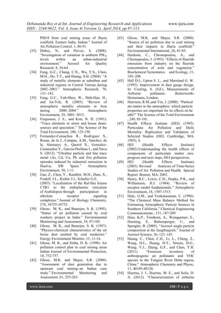Debananda Roy et al Int. Journal of Engineering Research and Applications www.ijera.com
ISSN : 2248-9622, Vol. 4, Issue 4( Version 1), April 2014, pp.97-113
www.ijera.com 110 | P a g e
PM10 from coal mining areas of Jharia
coalfield, Eastern India, Indian.” Journal of
Air Pollution Control, 1, 86-91.
[33] Dubey, N., and Pervez, S. (2008).
“Investigation of variation in ambient PM10
levels within an urban-industrial
environment.” Aerosol Air Quality
Research, 8, 54-64.
[34] Fang, G.C., Chang, C.N., Wu, Y.S., Chen,
M.H., Ho, T.T., and Huang, S.H. (2004). “A
study of metallic elements at suburban and
industrial regions in Central Taiwan during
2002–2003.” Atmospheric Research, 70,
131–142.
[35] Fang, G.C., Yuh-Shen, W., Shih-Han, H.,
and Jui-Yeh, R. (2005). “Review of
atmospheric metallic elements in Asia
during 2000–2004.” Atmospheric
Environment, 39, 3003–3013.
[36] Fergusson, J. E., and Kim, N. D. (1991).
“Trace elements in street and house dusts:
sources and speciation.” The Science of the
Total Environment, 100, 125-150.
[37] Fernandez-Camachoa R., Rodriguez S.,
Rosaa, de la J., Campaa, A.M., Sanchez, de
la, Alastueyc A., Querol X., Gonzalez-
Castanedoa Y., Garcia-Orellana I., and Nava
S. (2012). “Ultraﬁne particle and ﬁne trace
metal (As, Cd, Cu, Pb and Zn) pollution
episodes induced by industrial emissions in
Huelva, SW Spain.” Atmospheric
Environment, 30, 1-11.
[38] Gao, Z., Chen, Y., Randlett, M.D., Zhao, X.,
Findell, J.L., Kieber J.J., Schaller G.E.
(2003). “Localization of the Raf-like kinase
CTR1 to the endoplasmic reticulum
of Arabidopsis through participation in
ethylene receptor signaling
complexes.” Journal of Biology Chemistry,
278, 34725-34732.
[39] Ghose, M. K., and Banerjee, S. K. (1995).
“Status of air pollution caused by coal
washery project in India.” Environmental
Monitoring and Assessment, 39, 97-105.
[40] Ghose, M. K., and Banerjee, S. K. (1997).
“Physico-chemical characteristics of the air
borne dust emitted by coal washeries.”
Energy Environment Monitor, 13, 11-16.
[41] Ghose, M. K., and Sinha, D. K. (1990). Air
pollution control plan in coal mining areas
Indian Journal of Environmental Protection,
10, 752-757.
[42] Ghose, M.K. and Majee, S.R. (2000).
“Assessment of dust generation due to
opencast coal mining–an Indian case
study.” Environmental Monitoring and
Assessment, 61, 255-263.
[43] Ghose, M.K. and Majee, S.R. (2000).
“Source of air pollution due to coal mining
and their impacts in Jharia coalfield.”
Environmental International, 26, 81-85.
[44] Haidouti, C., Chronopoulou, A., and
Chronopoulos, J. (1993). “Effects of fluoride
emissions from industry on the fluoride
concentration of soils and vegetation.”
Biochemical Systematics and Ecology, 21,
195–208.
[45] Hall D.J., Upton S. L., and Marsland G. W.
(1993). Improvement in dust gauge design.
In: Couling, S. (Ed.), Measurements of
Airborne pollutants. Butterworth-
Heinemann, London.
[46] Harrison, R.M.,and Yin, J. (2000). “Particul
ate matter in the atmosphere: which particle
properties are important for its effects on he
alth?” The Science of the Total Environment
, 249, 85‐101.
[47] Health Effects Institute (HEI) (1995).
Particulate Air Pollution and Daily
Mortality: Replication and Validation of
Selected Studies (HEI, Cambridge, MA,
1995), 4.
[48] HEI (Health Effects Institute)
(2002).Understanding the health effects of
components of particulate matter mix:
progress and next steps, HEI perspectives.
[49] HEI (Health Effects Institute)
(2003). Revised Analyses of Time-Series
Studies of Air Pollution and Health. Special
Report. Boston, MA: 2003.
[50] Henry, R.C., Lewis, C.H., Hopke, P.K., and
Williamson, H.J. (1984). “Review of
receptor model fundamentals.” Atmospheric
Environment, 18, 1507-1515.
[51] Hidy, G.M., and Venkataraman, C. (1996).
“The Chemical Mass Balance Method for
Estimating Atmospheric Particle Sources in
Southern California.” Chemical Engineering
Communications , 151, 187-209.
[52] Hinz, K.P., Trimborn, A., Weingartner, E.,
Henning, S., Baltensperger, U., and
Spengler, B. (2005). “Aerosol single particle
composition at the Jungfraujoch.” Journal of
Aerosol Science, 36, 123–145.
[53] Huang, C., Chen, C.H., Li, L., Cheng, Z.,
Wang, H.L., Huang, H.Y., Streets, D.G.,
Wang, Y.J., Zhang, G.F., and Chen, Y.R.
(2011). “Emission inventory of
anthropogenic air pollutants and VOC
species in the Yangtze River Delta region,
China.” Atmospheric Chemistry and Physic,
11, 40105-40120.
[54] Huertas, J. I., Huertas, M. E., and Solis, D.
A. (2012). “Characterization of airborne
 