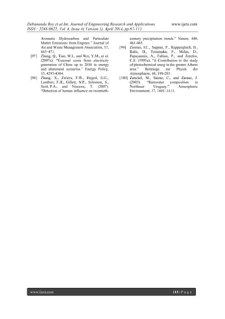 Debananda Roy et al Int. Journal of Engineering Research and Applications www.ijera.com
ISSN : 2248-9622, Vol. 4, Issue 4( Version 1), April 2014, pp.97-113
www.ijera.com 113 | P a g e
Aromatic Hydrocarbon and Particulate
Matter Emissions from Engines.” Journal of
Air and Waste Management Association, 57,
465–471.
[97] Zhang, Q., Tian, W.L. and Wei, Y.M., et al.
(2007a). “External costs from electricity
generation of China up to 2030 in energy
and abatement scenarios.” Energy Policy,
35, 4295-4304.
[98] Zhang, X., Zwiers, F.W., Hegerl, G.C.,
Lambert, F.H., Gillett, N.P., Solomon, S.,
Stott, P.A., and Nozawa, T. (2007).
“Detection of human influence on twentieth-
century precipitation trends.” Nature, 448,
461-465.
[99] Ziomas, I.C., Suppan, P., Rappengluch, B.,
Balis, D., Tzoumaka, P., Melas, D.,
Papayannis, A., Fabian, P., and Zerefos,
C.S. (1995a), “A Contribution to the study
of photochemical smog in the greater Athens
area.” Beitraege zur Physik der
Atmosphaere, 68, 198-203.
[100] Zunckel, M., Saizar, C., and Zarauz, J.
(2003). “Rainwater composition in
Northeast Uruguay.” Atmospheric
Environment, 37, 1601–1611.
 