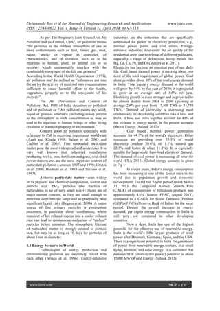 Debananda Roy et al Int. Journal of Engineering Research and Applications www.ijera.com
ISSN : 2248-9622, Vol. 4, Issue 4( Version 1), April 2014, pp.97-113
www.ijera.com 98 | P a g e
As per The Engineers Joint Council on Air
Pollution and its Control, USA", air pollution means
“the presence in the outdoor atmosphere of one or
more contaminants such as dust, fumes, gas, mist,
odour, smoke or vapour in quantities, of
characteristics, and of duration, such as to be
injurious to human, plant, or animal life or to
property which unreasonably interfere with the
comfortable enjoyment of the life and property”.
According to the World Health Organisation (1971),
air pollution may be defined as “substances put into
the air by the activity of mankind into concentrations
sufficient to cause harmful effect to the health,
vegetation, property or to the enjoyment of his
property”.
The Air (Prevention and Control of
Pollution) Act, 1981 of India describes air pollutant
and air pollution as: “Air pollutant means any solid,
liquid or gaseous substance (including noise) present
in the atmosphere in such concentration as may or
tend to be injurious to human beings or other living
creatures or plants or property or environment.”
Concern about air pollution especially with
reference to PM is receiving importance worldwide
(Azad and Kitada 1998; Salam et al. 2003 and
Cachier et al. 2005). Fine suspended particulate
matter pose the most widespread and acute risks. It is
very well known that industrial installations
producing bricks, iron, fertilisers and glass, coal-fired
power stations etc. are the most important sources of
particulate pollution (Arnesen 1997 and 1998; Cronin
et al. 2000; Haidouti et al. 1993 and Stevens et al.
1997).
Airborne particulate matter varies widely
in its physical and chemical composition, source and
particle size. PM10 particles (the fraction of
particulates in air of very small size (<10μm) are of
major current concern, as they are small enough to
penetrate deep into the lungs and so potentially pose
significant health risks (Begum et al. 2004). A major
source of fine primary particles is combustion
processes, in particular diesel combustion, where
transport of hot exhaust vapour into a cooler exhaust
pipe can lead to spontaneous nucleation of “carbon”
particles before emission. The atmospheric lifetime
of particulate matter is strongly related to particle
size, but may be as long as 10 days for particles of
about 1mm in diameter.
1.1 Energy Scenario in World
Technologies of energy production and
environmental pollution are intimately linked with
each other (Nriagu et al. 1996). Energy-intensive
industries are the industries that are specifically
established for power or electricity production, e.g.,
thermal power plants and coal mines. Energy-
intensive industries deteriorate the air quality of the
residential areas due to release of different pollutants,
especially a range of deleterious heavy metals like
Hg, Cd, Cu, Pb, and Cr (Messey et al. 2013).
Electricity has become an essential part of our daily
life. Coal based thermal power is meeting about two
third of the total requirement of global power. Coal
alone provides about 80% of the total energy demand
in India. Total primary energy demand in the world
will grow by 54% by the year of 2030; it is projected
to grow at an average rate of 1.6% per year.
Electricity growth is even stronger and is projected to
be almost double from 2004 to 2030 (growing at
average 2.6% per year from 17,408 TWh to 33,750
TWh). Demand of electricity is increasing most
dramatically in developing countries like China and
India. China and India together account for 45% of
the increase in energy sector, in the present scenario
(World Energy Outlook 2012).
Coal based thermal power generation
accounts for 44.7% of the world's electricity. Other
resources are providing over 55.3% of world
electricity (nuclear 20.6%, oil 1.1%, natural gas
22.3% and hydro & other 11.3%). It is especially
suitable for large-scale, base-load electricity demand.
The demand of coal power is increasing all over the
world (CEA 2013). Global energy scenario is given
in Fig 1.
In recent years, India’s energy consumption
has been increasing at one of the fastest rates in the
world due to population growth and economic
development. During the 5-year period ended March
31, 2013, the Compound Annual Growth Rate
(CAGR) of consumption of petroleum products was
approximately 4.6% (Source: PPAC, August 2013),
compared to a CAGR for Gross Domestic Product
(GDP) of 7.6% (Reserve Bank of India) for the same
period. Despite the overall increase in energy
demand, per capita energy consumption in India is
still very low compared to other developing
countries.
Now a days, India has one of the highest
potential for the effective use of renewable energy.
India is the world’s fifth largest producer of wind
power after Denmark, Germany, Spain, and the USA.
There is a significant potential in India for generation
of power from renewable energy sources, like small
hydro, biomass, and solar energy. It is estimated that
national SHP (small-hydro power) potential is about
15000 MW (World Energy Outlook 2012).
 