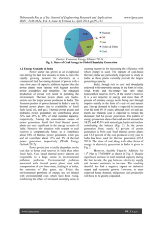 Debananda Roy et al Int. Journal of Engineering Research and Applications www.ijera.com
ISSN : 2248-9622, Vol. 4, Issue 4( Version 1), April 2014, pp.97-113
www.ijera.com 99 | P a g e
(Source: Consumer Energy Alliance 2013)
Fig. 1: Share of Coal Energy in Global Electricity Generation
1.2 Energy Scenario in India
Power sector has grown at an exceptional
rate during the last four decades in India to meet the
rapidly growing demand for electricity as a
commercial fuel. Increasing demand of power with a
very slow pace of capacity addition requires that the
power plants must operate with highest possible
power availability and reliability. The enhanced
production of power will result in polluting the
environment. Thermal power plants and hydro-
sectors are the major power producers in India. The
foremost portion of power demand in India is met by
thermal power plants due to availability of fossil
fuels (coal, oil, and gas). Thermal power plants and
hydraulic power generators are contributing about
72% and 25% to 30% of total installed capacity,
respectively. Among the conventional means of
power generation, fossil fuel fired thermal power
plants are very significant in the energy scenario of
India. However the situation with respect to coal
reserves is comparatively better, as it contributes
about 84% of thermal power generation while gas
and oil contribute about 13% and 3% of thermal
power generation, respectively (World Energy
Outlook 2012).
Power production is totally dependent on the
coal due to better coal reserves in India than other
fossil fuels. Coal based thermal power stations are
responsible to a large extent in environmental
pollution problems. Environmental problems
associated with thermal power plants start with
transportation of coal from mine, feeding it to boiler,
the emission of flue gases, etc. Today the
environmental problems of energy use are related
with environmental cost, which have been rising,
reinforcing the effect of increased monetary costs in
creating incentives for increasing the efficiency with
which energy is used. The impacts of coal-based
thermal plants are particularly important to study in
India, as these plants currently provide the largest
generating capacity.
India, though rich in coal and abundantly
endowed with renewable energy in the form of solar,
wind, hydro and bio-energy has very small
hydrocarbon reserves (0.4% of the world’s reserve).
It is a net importer of energy and more than 25
percent of primary energy needs being met through
imports mainly in the form of crude oil and natural
gas. Energy demand in India is expected to increase
over the next 10-15 years; although new oil and gas
plants are planned, coal is expected to remain the
dominant fuel for power generation. The pattern of
energy production shows that coal and oil account for
54.2% and 45.8% with natural gas, hydro and nuclear
contributing the balance (Fig. 2). In the power
generation front, nearly 62 percent of power
generation is from coal fired thermal power plants
and 53.3 percent of the coal produced every year in
India has been used for thermal generation (CEA
2013). The share of coal along with other forms of
energy in electricity generation in India is given in
Fig. 2.
However, feasible Capacity Addition for
11th
Plan is 77,070MW as shown in Fig. 3. Despite
significant increase in total installed capacity during
the last decade, the gap between electricity supply
and demand continues to increase. The resulting
shortfall has had a negative impact on industrial
output and economic growth. However, to meet
expected future demand, indigenous coal production
will have to be greatly expanded.
21%
1%
22%
11%
45%
Nuclear
Oil
Gas
Hydro & Other
Coal
 