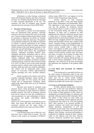 Debananda Roy et al Int. Journal of Engineering Research and Applications www.ijera.com
ISSN : 2248-9622, Vol. 4, Issue 4( Version 1), April 2014, pp.97-113
www.ijera.com 101 | P a g e
Information on refuse burning, commercial
hotels and restaurants, bakeries and other commercial
activities, etc. should be obtained from the municipal
or other concerned departments of the city. The
emissions will then be estimated using relevant
emission factor for each type of fuel (CPCB 2010).
 Inventory of Line Sources
Line source is a source of air that emanates
from one dimensional (line) geometry. Vehicular
emission is the most common line source in the study
area. Various transport related project reports should
be examined to determine the profile of vehicular
traffic emissions within the study area. The quantity
of air pollutants emitted from the different categories
of vehicles is directly proportional to the average
distance traveled by each types of vehicle, number of
vehicles plying on the road, quantity and type of fuel
being used, age and technology of vehicle in use, etc.
However, several other factors like geographical
locations, unplanned developed business areas,
inadequate and poorly maintained roads as well as
adopted practices of inspection & maintenance of
vehicles, unplanned traffic flow, meteorological
conditions and non availability of effective emission
control technology would also affect emissions (Sahu
et al. 2011). In order to arrive at the actual vehicular
emission scenario, vehicle counts on the major traffic
corridors within the study area would be undertaken.
The vehicles will be categorized under various
groups’ viz. heavy-duty vehicles, light-commercial
vehicles, passenger cars, taxis, two/three wheelers,
etc.
Hourly variation in the vehicle count will be
recorded (manually/videotapes) during periods of
both day and night. For line sources, the traffic
volume and its characteristics (including vehicle
speed) at the major traffic lanes are to be conducted
(CPCB 2010).
Emission load should be estimated using
emission factors, being developed by Automotive
Research Association of India (ARAI) for different
possible scenarios. The task of estimating emission
load will be carried out with due consideration to
various parameters viz. type/ technologies of vehicle,
age groups, fuel quality, with/without tailpipe
treatment, etc.
Jharia is one of the important coal producing area in
India. Area source like open coal mining and its
associated activities are the major source of
particulate pollution at the study area (Ghose 2000).
1.4 Coal Mining in India
Coal has held centre court in India for a very
long time. Now it holds India at ransom. The coal
reserves of the country are estimated at 285862.21
million tonnes (IBM 2012), coal appears to be the
answer to India’s burgeoning energy demand.
Seventy percent of total electricity
generation in the India is from coal based thermal
power plants (Shanmugan and Kulshreshtha 2005).
The exploitation of any natural resource, including
coal, has the potential for producing adverse
environmental effects. It creates a variety of impacts
on the environment during and after the mining
operations. In India coal is produced by both
underground and opencast mining but present thrust
is being given to increase opencast mining where
gestation period is much shorter (Huertas et al. 2012).
India has huge untapped potential for underground
mining with extractable reserves upto a depth of 600
metres. Currently mining is done predominantly by
opencast methods to exploit the 64 billion tonnes of
proven reserves situated within a depth of 300
metres. Coal deposits in India occur mostly in thick
seams and at shallow depths. Indian coal has high ash
content (15-45%) and low calorific value. The extent
and nature of impacts from mining can range from
minimal to significant depending on a range of
factors associated with ongoing mining processes as
well as post mining management of the affected
landscapes. The sensitivity of the local environment
also determines the magnitude of the problem (IBM
2011).
1.5 Coal Mines and Associated Air Pollution
Problems
Coal mining and its associated activities are
the major sources of particulate matter in the coal
mining areas. High concentration levels of particulate
matter give rise to various health problems
(particularly Respirable and skin disease), visibility
problems associated with various risks/ accidents etc.
1.5.1 Sources of Particulate Pollution
In India, opencast mining today constitutes
nearly 70% of the total coal production. Opencast
coal mining using large-scale mechanization results
in the release of huge quantities of PM, which are
changing the environmental impact of coalmines, and
adversely affecting human health (Abernathy 2001).
The effects of dust clouds are both visible and
tangible in communities around industrial activities
or construction sites (Hall et al. 1993 and Fuglsang
2002). Dust emission is the foremost problem of
opencast coalmines and results from blasting and
drilling operations, transportation of coal and
overburden on haul roads, from coal handling plant
operation, loading of overburden and coal by shovel
dumpers, from crushing, conveying and handling of
overburden by draglines, running of other vehicular
traffic on the unpaved road and from vehicular
emission. Numerous researchers have reported on
 