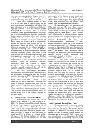 Debananda Roy et al Int. Journal of Engineering Research and Applications www.ijera.com
ISSN : 2248-9622, Vol. 4, Issue 4( Version 1), April 2014, pp.97-113
www.ijera.com 102 | P a g e
various aspects of dust pollution (Tripathi et al. 1996
and Wanquan et al. 2004). A good example of dust
deposition modeling comes from Gao et al. 2003.
Ghose (1997) reported presence of high
level of air borne dust in opencast mines and its
abatement measures whereas Ghose and Sinha (1990)
gave information on an air pollution control plan for
opencast coalmines. Ghose and Banerjee (1995)
highlighted the air pollution status in opencast
coalmines. Energy Environment Monitor discussed
the air pollution problem and abatement measures in
Indian opencast coalmines. Ghose and Banerjee
(1997) conducted a study on the physicochemical
properties of air-borne dust in coal washeries of
India. Ghose and Majee (2000 a, b) assessed the
impact of opencast coal mining on the air
environment. Ghose and Majee (2001) suggested
abatement measures for air pollution caused by
opencast coal mining. Ghose (2000) and Chaulya
(2004) discussed the air pollution problems in Indian
opencast coalmines. Prabha and Singh (2006)
reported that large scale mechanized opencast coal
mining generates huge amount of air-borne dust that
may cause safety and health hazards and associated
negative effects on working efficiency through poor
visibility, failure of equipment, increased
maintenance cost and lowering of labour
productivity. However, still there is a paucity of data
regarding seasonal variation of dust fall and its
chemical constituents in opencast coalmines.
The basic meteorological parameters
determining the horizontal transport and dispersion of
air pollutants are the mean wind speed and the wind
direction (Ziomas et al. 1995). Exposure to elevated
concentrations of air pollutants causes adverse human
health effects (Hall 1993). Similarly, as per
Moorcraft and Laxen 1990 local inhabitants are
living in unhealthy conditions that could result in
health problems. The pollution control measures used
by the mining authorities are inadequate, and urgent
action is required to remediate the pollution problem.
The residential areas around coalmines should be
shifted farther away in the opposite direction of
prevalent winds.
1.5.2 Characterization of Particulate Matter
Airborne particulate matter is a big area of
concern today (Dordevic et al. 2004 and Hinz et al.
2005). The characterization of the respirable fractions
(PM10 and PM2.5) represents an interesting field of
investigation (Harrison et al. 1997and Aneja et al.
2012). Study of phase analysis of airborne particulate
matters is an active field of research. In recent years,
more importance is giving on particulate matter of
size 2.5µm (PM2.5) as reflected by a growing number
of studies of this fraction, including not only the
measurements of its concentration but also the
determination of its chemical content (Yatkin and
Bayram 2008 and Huertas et al. 2012). During the
characterization of the fugitive dust, Organiscak and
Reed (2004) concluded that the unpaved mini
haulage roads generate dust particle of all sizes.
The morphology, size, and composition of
PM10 can also provide clues about process
performance (Stone et al. 2011). Characterizing PM10
can also help to understand potential health effects of
airborne particles (HEI, Health Effects Institute
2002). The behavior of airborne particulate matters
can best be understood, if its chemical composition is
known through Inductively Coupled Plasma Atomic
Emission Spectrometry (ICP OES), Gas
Chromatography-Mass Spectrometry (GC-MS),
Organic/Elemental Carbone and X-ray diffraction
technique (Hussain et al. 1997). The most common
methods for the analysis of the quartz found on the
filter paper are based on Fourier Transform Infra Red
(FTIR) and Powder X-ray Diffraction (XRD)
techniques and NIOSH have provided methods that
describe accurate sample preparation and
quantification of quartz on air filters.
The FTIR analysis is based on the bonding
parameters of pure quartz, where quantitative
analysis has been reported on particles as low as
10μg. However, interferences are possible due to
overlapping spectral peaks at 798 cm–1
from the other
phases of silica. Thus it is difficult to distinguish
between different silica forms with FTIR at the
particular analytical peak. Also the variation in
particle size can result in significant error by
reporting a comparatively lower value for the same
mass samples that had larger particles. The technique
of XRD relies on the well-defined diffraction pattern
of crystalline quartz and has been shown to give
detection levels on particles as small as 20μm. But
again, errors can arise due to particle size variation
and especially sample preparation. Literature has
reported that the variation in particle size of a sample
was shown to give comparatively larger X- ray
intensity values for the same sample mass, when the
particles are comparatively larger. Single particle
studies are essential in environmental atmospheric
chemistry, which allow identifying the various
processes involved in the formation and evolution of
atmospheric aerosols (Raes et al. 2000).
1.6 Air Pollution in Thermal Power Plants
The major portion of power demand in India
is met by thermal power plants due to availability of
fossil fuels (coal, oil, and gas). Power sector in India
has grown at a phenomenal rate during the last four
decades to meet the rapidly growing demand for
electricity as a commercial fuel. Among the
conventional means of power generation, fossil fuel
fired thermal power plants are very significant in the
 