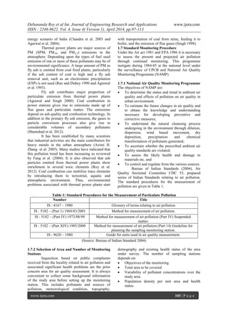 Debananda Roy et al Int. Journal of Engineering Research and Applications www.ijera.com
ISSN : 2248-9622, Vol. 4, Issue 4( Version 1), April 2014, pp.97-113
www.ijera.com 103 | P a g e
energy scenario of India (Chandra et al. 2003 and
Agarwal et al. 2004).
Thermal power plants are major sources of
PM (SPM, PM10, and PM2.5) emissions in the
atmosphere. Depending upon the types of fuel used
emission of one or more of these pollutants may be of
environmental significance. A large amount of PM as
fly ash is emitted from coal fired plants, particularly
if the ash content of coal is high and a fly ash
removal unit, such as an electrostatic precipitation
(ESP) is not used (Rao and Dubey 1990 and Agrawal
et al. 1993).
Fly ash contributes major proportion of
particulate emission from thermal power plants
(Agrawal and Singh 2000). Coal combustion in
power stations gives rise to emissions made up of
flue gases and particulate matter. The emissions
depend on ash quality and combustion technology. In
addition to the primary fly ash emission, the gases to
particle conversion processes also give rise to
considerable volumes of secondary pollutants
(Shamshad et al. 2012).
It has been established by many scientists
that industrial activities are the main contributors for
heavy metals in the urban atmosphere (Azimi H.
Zhang et al. 2005). Many studies have indicated that
this pollution trend has been increasing as reviewed
by Fang et al. (2004). It is also observed that ash
particles emitted from thermal power plants show
enrichment in several toxic elements (Roy et al.
2012). Coal combustion can mobilize trace elements
by introducing them to terrestrial, aquatic and
atmospheric environment. Thus, environmental
problems associated with thermal power plants start
with transportation of coal from mine, feeding it to
boiler, and the emission of flue gases (Singh 1998).
1.7 Standard Monitoring Procedure
Under the Air act 1981 and EPA 1986 it is necessary
to assess the present and projected air pollution
through continual monitoring. This programme
instigate during 1984-85 at the national level under
the surveillance of CPCB and National Air Quality
Monitoring Programme (NAMP)
1.7.1 National Air Quality Monitoring Programme
The objectives of NAMP are:
 To determine the status and trend in ambient air
quality and effects of pollution on air quality in
urban environment.
 To estimate the future changes in air quality and
to obtain the knowledge and understanding
necessary for developing preventive and
corrective measures;
 To understand the natural cleansing process
undergoing in the environment through dilution,
dispersion, wind based movement, dry
deposition, precipitation and chemical
transformation of pollutants generated;
 To ascertain whether the prescribed ambient air
quality standards are violated;
 To assess the likely health and damage to
materials etc. and
 To control and regulate from the various sources.
Bureau of Indian Standards (2004), Air
Quality Sectional Committee CDC 53, prepared
series of Indian Standards relating to air pollution.
The standard procedures for the measurement of
pollution are given in Table 1.
Table 1: Standard Procedures for the Measurement of Particulate Pollution
Number Title
IS : 4167 – 1980 Glossary of terms relating to air pollution
IS : 5182 – (Part 1) 1969/83/2001 Method for measurement of air pollution.
IS : 5182 – (Part IV) 1973/88/99 Method for measurement of air pollution (Part IV) Suspended
matter.
IS : 5182 – (Part XIV) 1985/2000 Method for measurement of air pollution (Part 14) Guideline for
planning the sampling monitoring station.
IS : 9620 – 1980 Guide for units used in air quality measurement.
(Source: Bureau of Indian Standard 2004)
1.7.2 Selection of Area and Number of Monitoring
Stations
Inquisition based on public complaints
received from the locality related to air pollution and
associated significant health problems are the prior
concern area for air quality assessment. It is always
convenient to collect some background information
of the study area before setting up the monitoring
station. This includes pollutants and sources of
pollution, meteorological condition, topography,
demography and existing health status of the area
under survey. The number of sampling stations
depends on:
 Objectives of the monitoring
 Total area to be covered
 Variability of pollutant concentrations over the
study area.
 Population density per unit area and health
status.
 