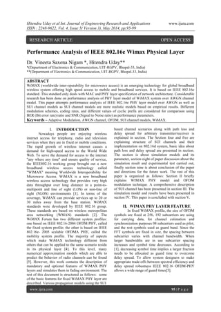 Hitendra Uday et al Int. Journal of Engineering Research and Applications www.ijera.com
ISSN : 2248-9622, Vol. 4, Issue 5( Version 3), May 2014, pp.95-99
www.ijera.com 95 | P a g e
Performance Analysis of IEEE 802.16e Wimax Physical Layer
Dr. Vineeta Saxena Nigam *, Hitendra Uday**
*(Department of Electronics & Communication, UIT-RGPV, Bhopal-33, India)
**(Department of Electronics & Communication, UIT-RGPV, Bhopal-33, India)
ABSTRACT
WiMAX (worldwide inter-operability for microwave access) is an emerging technology for global broadband
wireless system offering high speed access to mobile and broadband services. It is based on IEEE 802.16e
standard. This standard only deals with MAC and PHY layer specification of network architecture. Considerable
research has been done on performance analysis of PHY layer model of WiMAX system over AWGN channel
model. This paper attempts performance analysis of IEEE 802.16e PHY layer model over AWGN as well as
SUI channel models as SUI channel models are more realistic models based on empirical results. Different
modulation schemes, coding rates, and different values of cyclic prefix are considered for comparison using
BER (Bit error rate) ratio and SNR (Signal to Noise ratio) as performance parameters.
Keywords – Adaptive Modulation, AWGN channel, OFDM, SUI channel models, WiMAX.
I. INTRODUCTION
Nowadays people are enjoying wireless
internet access for telephony, radio and television
services when they are in fixed or mobile conditions.
The rapid growth of wireless internet causes a
demand for high-speed access to the World Wide
Web. To serve the demand for access to the internet
"any where any time" and ensure quality of service,
the IEEE802.16 working group brought out a new
broadband wireless access technology called
"WIMAX" meaning Worldwide Interoperability for
Microwave Access. WiMAX is a new broadband
wireless access technology that provides very high
data throughput over long distance in a point-to-
multipoint and line of sight (LOS) or non-line of
sight (NLOS) environments [1]. In terms of the
coverage, WiMAX can provide services up to 20 or
30 miles away from the base station. WiMAX
standards were developed by IEEE 802.16 group.
These standards are based on wireless metropolitan
area networking (WMAN) standards [2]. The
WiMAX Forum has two different system profiles:
one based on IEEE 802.16-2004 OFDM PHY, called
the fixed system profile; the other is based on IEEE
802.16e- 2005 scalable OFDMA PHY, called the
mobility system profile. The majority of aspects
which make WiMAX technology different from
others that can be applied to the same scenario reside
in its physical layer [4]. To this level, many
numerical approximation models which are able to
predict the behavior of radio channels can be found
[5]. However, this work contains the description of
mandatory and optional features of WiMAX PHY
layers and simulates them in fading environment. The
rest of this document is structured as follows: some
of the basic features for fixed WiMAX PHY layer are
described. Various propagation models using the SUI
based channel scenarios along with path loss and
delay spread for arbitrary transmitter/receiver is
explained in section. The Section four and five are
explaining structure of SUI channels and their
implementation on 802.16d system, basic idea about
path loss and delay spread are presented in section.
The section is about simulation models and its
parameter, section eight of paper discussion about the
simulation result and experimental test carried out,
finally section nine is about conclusion of the paper
and directions for the future work. The rest of this
paper is organized as follows: Section II briefly
explains WIMAX PHY model and OFDM
modulation technique. A comprehensive description
of SUI channel has been presented in section III. The
simulation model and results have been presented in
section IV. This paper is concluded with section V.
II. WIMAX PHY LAYER FEATURE
In fixed WiMAX profile, the size of OFDM
symbols are fixed at 256, 192 subcarriers are using
for carrying data, for channel estimation and
synchronization purposes 08 subcarriers used as pilot,
and the rest symbols used as guard band. Since the
FFT symbols are fixed in size, the spacing between
subcarrier varies with channel bandwidth. When
larger bandwidths are in use subcarrier spacing
increases and symbol time decreases. According to
[1], decreasing symbol time implies a larger fraction
needs to be allocated as guard time to overcome
delay spread. To allow system designers to make
appropriate trade-offs between spectral efficiency and
delay spread robustness IEEE 802.16 OFDM-PHY
allows a wide range of guard times[5].
RESEARCH ARTICLE OPEN ACCESS
 