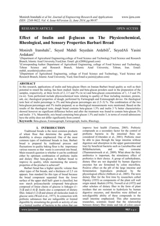 Monireh Iranshahi et al Int. Journal of Engineering Research and Applications www.ijera.com 
ISSN: 2248-9622, Vol. 4, Issue 6(Version 3), June 2014, pp.90-97 
www.ijera.com 90|P a g e 
Effect of Inulin and β-glucan on The Physicochemical, Rheological, and Sensory Properties Barbari Bread Monireh Iranshahi1, Seyed Mahdi Seyedain Ardebili2, SeyedAli Yasini Ardakani3 1(Department of Agricultural Engineering,college of Food Science and Technology,Yazd Science and Research Branch, Islamic Azad University,Yazd,Iran. Email: gh.ir2008@gmail.com) 
2(Corresponding Author: Department of Agricultural Engineering, college of Food Science and Technology, Tehran Science and Research Branch, Islamic Azad University, Tehran, Iran. Email: mahdi_seyedain@yahoo.com) 3(Department of Agricultural Engineering, college of Food Science and Technology, Yazd Science and Research Branch, Islamic Azad University, Yazd, Iran.Email:a.yasini@yahoo.com) ABSTRACT In this research, applications of inulin and beta-glucan fibers on Iranian Barbari bread quality as well as their potential to retard the staling, has been studied. Inulin and beta-glucan powders used in the preparation of the samples, respectively, at three levels of 2, 2.5 and 3% (w-w) and beta-glucan concentrations of 1, 1.5 and 3% (w-w). Tests performed include physicochemical tests relating to quality of flour including moisture, protein, ash, etc; rheological properties of dough, performed by Farinograph and Extensograph device. On rheological tests best of inulin percentage is 3% and beta-glucan percentages are (1.5–3) %. The combination of the two beta-glucan percentages and 3% inulin prepared, so as rheological measurements were mentioned. Based on the results of the rheological tests, dough bread contains beta-glucan 1.5% and inulin 3 % better characteristics showed however no significant difference before and after the treatment was found to contain beta-glucan 3% and inulin 3 %. Meanwhile, mix bread containing beta-glucan 1.5% and inulin 3, in terms of overall admissions have the utility does not differ significantly from control. Keywords: Beta-glucan, Extensogeraph, Farinogeraph, Inulin, Rheology. 
I. INTRODUCTION 
Traditional breads is the most common products of wheat flour that determine the quality and durability is always emphasized. One of the most common types of traditional breads in Iran, Barbari bread is prepared by traditional process and fluctuations in quality baking flour is the importance various reasons so that waste is converted into bread. Main research question is whether it can be combined either by optimum combination of prebiotic inulin and dietary fiber beta-glucan in Barbari bread to improve its quality, while maintaining the sensory properties of the product is achieved? 
Barbari bread has a higher specific volume than other types of flat breads, and a thickness of 2.5 cm appears. Iran standard for this type of bread because the bread component separated from the lower surface of the upper shell half- giant is classified, but non- starch polysaccharide compound beta-glucan composed of linear chains of glucose is linkages (1- 3) β and (1-4) β .Inulin also a component of dietary fiber, linked (1-2) β and almost all molecules leads to glucose units (Wood et al., 1977). In connection with prebiotic substances that are indigestible or limited digestible by stimulating the growth or activity of one or a limited number of bacteria in the colon that can improve host health (Tamime, 2005). Prebiotic compounds as a secondary factor for the control of probiotic bacteria in the intestinal flora are considered (Crittenden et al., 2001). Prebiotic must be able to pass through the large intestine without digestion and absorption in the upper gastrointestinal tract by beneficial bacteria such as Lactobacillus and Bifidobacterium, and may consume (Thammarutwasik et al., 2009). What about the fairy antibiotics is important, the stimulatory effect of probiotics is their choice. A group of carbohydrates, dietary fiber are not degraded by human digestive enzymes but are fermented by colon microflora. Positive effect on the pH of the large intestine and fermentation byproducts produced by the physiological effects (Ahlborn et al., 2005). The term dietary fiber for the first time by researchers called Hipsley (1953) as components of the plant cell wall origin stated. Burkitt (1976), Trowell et al (1972) and other scholars of dietary fiber in the form of plant residues that are resistant to hydrolysis by human digestive enzymes, and therefore were defined as non-digestible ability of these compounds in the small intestine emphasized. This after numerous researches, scientists found that the relationship between dietary fiber intake and risk of colon cancer 
RESEARCH ARTICLE OPEN ACCESS  