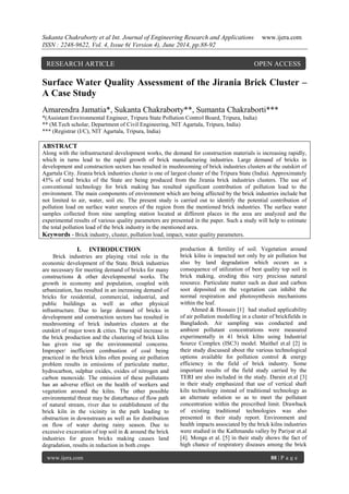 Sukanta Chakraborty et al Int. Journal of Engineering Research and Applications www.ijera.com 
ISSN : 2248-9622, Vol. 4, Issue 6( Version 4), June 2014, pp.88-92 
www.ijera.com 88 | P a g e 
Surface Water Quality Assessment of the Jirania Brick Cluster – A Case Study Amarendra Jamatia*, Sukanta Chakraborty**, Sumanta Chakraborti*** *(Assistant Environmental Engineer, Tripura State Pollution Control Board, Tripura, India) ** (M.Tech scholar, Department of Civil Engineering, NIT Agartala, Tripura, India) *** (Registrar (I/C), NIT Agartala, Tripura, India) ABSTRACT Along with the infrastructural development works, the demand for construction materials is increasing rapidly, which in turns lead to the rapid growth of brick manufacturing industries. Large demand of bricks in development and construction sectors has resulted in mushrooming of brick industries clusters at the outskirt of Agartala City. Jirania brick industries cluster is one of largest cluster of the Tripura State (India). Approximately 45% of total bricks of the State are being produced from the Jirania brick industries clusters. The use of conventional technology for brick making has resulted significant contribution of pollution load to the environment. The main components of environment which are being affected by the brick industries include but not limited to air, water, soil etc. The present study is carried out to identify the potential contribution of pollution load on surface water sources of the region from the mentioned brick industries. The surface water samples collected from nine sampling station located at different places in the area are analyzed and the experimental results of various quality parameters are presented in the paper. Such a study will help to estimate the total pollution load of the brick industry in the mentioned area. 
Keywords - Brick industry, cluster, pollution load, impact, water quality parameters. 
I. INTRODUCTION 
Brick industries are playing vital role in the economic development of the State. Brick industries are necessary for meeting demand of bricks for many constructions & other developmental works. The growth in economy and population, coupled with urbanization, has resulted in an increasing demand of bricks for residential, commercial, industrial, and public buildings as well as other physical infrastructure. Due to large demand of bricks in development and construction sectors has resulted in mushrooming of brick industries clusters at the outskirt of major town & cities. The rapid increase in the brick production and the clustering of brick kilns has given rise up the environmental concerns. Improper/ inefficient combustion of coal being practiced in the brick kilns often posing air pollution problem results in emissions of particulate matter, hydrocarbon, sulphur oxides, oxides of nitrogen and carbon monoxide. The emission of these pollutants has an adverse effect on the health of workers and vegetation around the kilns. The other possible environmental threat may be disturbance of flow path of natural stream, river due to establishment of the brick kiln in the vicinity in the path leading to obstruction in downstream as well as for distribution on flow of water during rainy season. Due to excessive excavation of top soil in & around the brick industries for green bricks making causes land degradation, results in reduction in both crops 
production & fertility of soil. Vegetation around brick kilns is impacted not only by air pollution but also by land degradation which occurs as a consequence of utilization of best quality top soil in brick making, eroding this very precious natural resource. Particulate matter such as dust and carbon soot deposited on the vegetation can inhibit the normal respiration and photosynthesis mechanisms within the leaf. 
Ahmed & Hossain [1] had studied applicability of air pollution modelling in a cluster of brickfields in Bangladesh. Air sampling was conducted and ambient pollutant concentrations were measured experimentally in 41 brick kilns using Industrial Source Complex (ISC3) model. Maithel et.al [2] in their study discussed about the various technological options available for pollution control & energy efficiency in the field of brick industry. Some important results of the field study carried by the TERI are also included in the study. Darain et.al [3] in their study emphasized that use of vertical shaft kiln technology instead of traditional technology as an alternate solution so as to meet the pollutant concentration within the prescribed limit. Drawback of existing traditional technologies was also presented in their study report. Environment and health impacts associated by the brick kilns industries were studied in the Kathmandu valley by Pariyar et.al [4]. Monga et al. [5] in their study shows the fact of high chance of respiratory diseases among the brick 
RESEARCH ARTICLE OPEN ACCESS  