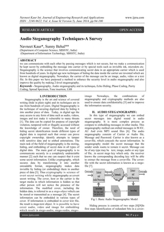 Navneet Kaur Int. Journal of Engineering Research and Applications www.ijera.com 
ISSN : 2248-9622, Vol. 4, Issue 6( Version 5), June 2014, pp.94-100 
www.ijera.com 94 | P a g e 
Audio Steganography Techniques-A Survey Navneet Kaur*, Sunny Behal** (Department of Computer Science, SBSSTC, India) (Department of Information Technology, SBSSTC, India) ABSTRACT we can communicate with each other by passing messages which is not secure, but we make a communication be kept secret by embedding the message into carrier or by special tools such as invisible ink, microdots etc. Steganography is the science that involves communicating secret data in an appropriate carrier which is used from hundreds of years. In digital age new techniques of hiding the data inside the carrier are invented which are known as digital steganography. Nowadays, the carrier of the message can be an image, audio, video or a text file. In this paper we have purposed a method to enhance the security level in audio steganography and also improve the quality by making 2-level steganography. 
Keywords - Steganography, Audio steganography and its technique, Echo Hiding, Phase Coding, Parity Coding, Spread Spectrum, Tone insertion, LSB 
I. INTRODUCTION 
Steganography is the art and science of covered writing (hide in plain sight) and its techniques are in use from hundreds of years. Digital Steganography is the technique of securing digitized data by hiding it into another piece of data. Today, in digital age the easy access to any form of data such as audio, videos, images and text make it vulnerable to many threats [1]. The data can be copied for purpose of copyright violation, tampered with or illegally accessed without the knowledge of owner. Therefore, the need of hiding secret identification inside different types of digital data is required such that owner can prove copyright ownership; identify attempts to tamper with sensitive data and to embed annotations. The main task of the field of steganography is the storing, hiding, and embedding of secret data in all types of digital data. The main goal of steganography is to communicate securely in a completely undetectable manner [2] such that no one can suspect that it exist some secret information. Unlike cryptography, which secures data by transforming it into another unreadable format, steganography makes data invisible by hiding (or embedding) them in another piece of data [3]. Thus cryptography is science of overt secret writing while steganography as covert secret writing. The cover, host or the carrier is the target media in which information is hidden so that other person will not notice the presence of the information. The modified cover, including the hidden data, is referred to as a stego-object which can be stored or transmitted as a message [4]. The secret information can be embedded in various types of cover. If information is embedded in cover text file, the result is stego-text object. It is possible to have cover audio, video and image for embedding which result in stego-audio, stego-vedio, stego- 
image Nowadays, the combinations of steganography and cryptography methods are also used to ensure data confidentiality [5] and to improve the information security. 
II. AUDIO STEGANOGRAPHY: 
In this type of steganography we can embed secret messages into digital sound in audio steganography. It is more complex process as compare to embedding messages in other media. This steganography method can embed messages in WAV, AU And even MP3 sound files [6]. The audio steganography consists of Carrier or Audio file, Message and Password. Carrier is also known as a cover-file, which conceals the secret information. In steganography model the secret message that the sender sends wants to remain it secret. Message can be of any type may be text, image, audio or any type of file, .in secret stego key which only the receiver knows the corresponding decoding key will be able to extract the message from a cover-file. The cover- file with the secret information is known as a stego- file [7]. Fig 1: Basic Audio Steganographic Model 
Hiding process is consists of two steps [8][9]In first steps Identification of redundant bits in a cover- 
RESEARCH ARTICLE OPEN ACCESS  