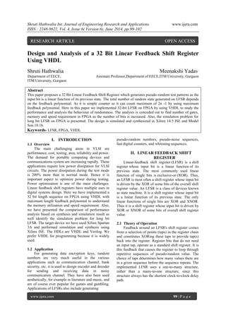 Shruti Hathwalia Int. Journal of Engineering Research and Applications www.ijera.com 
ISSN : 2248-9622, Vol. 4, Issue 6( Version 6), June 2014, pp.99-102 
www.ijera.com 99 | P a g e 
Design and Analysis of a 32 Bit Linear Feedback Shift Register Using VHDL Shruti Hathwalia Meenakshi Yadav Department of EECE, Assistant Professor,Department of EECE,ITM University, Gurgaon ITM University, Gurgaon 
Abstract 
This paper proposes a 32 Bit Linear Feedback Shift Register which generates pseudo-random test patterns as the input bit is a linear function of its previous state. The total number of random state generated on LFSR depends on the feedback polynomial. As it is simple counter so it can count maximum of 2n -1 by using maximum feedback polynomial. Here in this paper we implemented 32-bit LFSR on FPGA by using VHDL to study the performance and analysis the behaviour of randomness. The analysis is conceded out to find number of gates, memory and speed requirement in FPGA as the number of bits is increased. Also, the simulation problem for long bit LFSR on FPGA is presented. The design is simulated and synthesized in Xilinx 14.5 ISE and Model Sim 10.1b. 
Keywords- LFSR, FPGA, VHDL 
I. INTRODUCTION 
1.1 Overview 
The main challenging areas in VLSI are performance, cost, testing, area, reliability and power. The demand for portable computing devices and communications system are increasing rapidly. These applications require low power dissipation for VLSI circuits. The power dissipation during the test mode is 200% more than in normal mode. Hence it is important aspect to optimize power during testing. Power optimization is one of the main challenges. Linear feedback shift registers have multiple uses in digital systems design. Here we have implemented a 32 bit length sequence on FPGA using VHDL with maximum length feedback polynomial to understand the memory utilization and speed requirement. Also, we have presented the comparison of performance analysis based on synthesis and simulation result as well identify the simulation problem for long bit LFSR. The target device we have used Xilinx Spartan 3A and performed simulation and synthesis using Xilinx ISE. The HDLs are VHDL and Verilog. We prefer VHDL for programming because it is widely used. 
1.2 Application 
For generating data encryption keys, random numbers are very much useful in the various applications such as communication channel, bank security, etc. it is used to design encoder and decoder for sending and receiving data in noisy communication channel. They have also been used aesthetically, for example in literature and music, and are of course ever popular for games and gambling. Applications of LFSRs also include generating 
pseudo-random numbers, pseudo-noise sequences, fast digital counters, and whitening sequences. 
II. LINEAR FEEDBACK SHIFT REGISTER 
Linear-feedback shift register (LFSR) is a shift register whose input bit is a linear function of its previous state. The most commonly used linear function of single bits is exclusive-or (XOR). Thus, an LFSR is most often a shift register whose input bit is driven by the XOR of some bits of the overall shift register value. An LFSR is a class of devices known as state machine. It is a shift register whose input bit is a linear function of its previous state. The only linear functions of single bits are XOR and XNOR. Thus it is a shift register whose input bit is driven by XOR or XNOR of some bits of overall shift register value. 2.1 Theory of Operation Feedback around an LFSR's shift register comes from a selection of points (taps) in the register chain and constitutes XORing these taps to provide tap(s) back into the register. Register bits that do not need an input tap, operate as a standard shift register. It is this feedback that causes the register to loop through repetitive sequences of pseudo-random value. The choice of taps determines how many values there are in a given sequence before the sequence repeats. The implemented LFSR uses a one-to-many structure, rather than a many-to-one structure, since this structure always has the shortest clock-to-clock delay path. 
RESEARCH ARTICLE OPEN ACCESS  