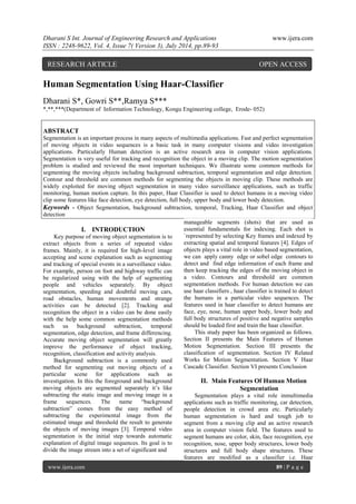 Dharani S Int. Journal of Engineering Research and Applications www.ijera.com 
ISSN : 2248-9622, Vol. 4, Issue 7( Version 3), July 2014, pp.89-93 
www.ijera.com 89 | P a g e 
Human Segmentation Using Haar-Classifier Dharani S*, Gowri S**,Ramya S*** *,**,***(Department of Information Technology, Kongu Engineering college, Erode- 052) ABSTRACT Segmentation is an important process in many aspects of multimedia applications. Fast and perfect segmentation of moving objects in video sequences is a basic task in many computer visions and video investigation applications. Particularly Human detection is an active research area in computer vision applications. Segmentation is very useful for tracking and recognition the object in a moving clip. The motion segmentation problem is studied and reviewed the most important techniques. We illustrate some common methods for segmenting the moving objects including background subtraction, temporal segmentation and edge detection. Contour and threshold are common methods for segmenting the objects in moving clip. These methods are widely exploited for moving object segmentation in many video surveillance applications, such as traffic monitoring, human motion capture. In this paper, Haar Classifier is used to detect humans in a moving video clip some features like face detection, eye detection, full body, upper body and lower body detection. 
Keywords - Object Segmentation, background subtraction, temporal, Tracking, Haar Classifier and object detection 
I. INTRODUCTION Key purpose of moving object segmentation is to extract objects from a series of repeated video frames. Mainly, it is required for high-level image accepting and scene explanation such as segmenting and tracking of special events in a surveillance video. For example, person on foot and highway traffic can be regularized using with the help of segmenting people and vehicles separately. By object segmentation, speeding and doubtful moving cars, road obstacles, human movements and strange activities can be detected [2]. Tracking and recognition the object in a video can be done easily with the help some common segmentation methods such us background subtraction, temporal segmentation, edge detection, and frame differencing. Accurate moving object segmentation will greatly improve the performance of object tracking, recognition, classification and activity analysis. Background subtraction is a commonly used method for segmenting out moving objects of a particular scene for applications such as investigation. In this the foreground and background moving objects are segmented separately it’s like subtracting the static image and moving image in a frame sequences. The name “background subtraction” comes from the easy method of subtracting the experimental image from the estimated image and threshold the result to generate the objects of moving images [3]. Temporal video segmentation is the initial step towards automatic explanation of digital image sequences. Its goal is to divide the image stream into a set of significant and manageable segments (shots) that are used as essential fundamentals for indexing. Each shot is `represented by selecting Key frames and indexed by extracting spatial and temporal features [4]. Edges of objects plays a vital role in video based segmentation, we can apply canny edge or sobel edge contours to detect and find edge information of each frame and then keep tracking the edges of the moving object in a video. Contours and threshold are common segmentation methods. For human detection we can use haar classifiers , haar classifier is trained to detect the humans in a particular video sequences. The features used in haar classifier to detect humans are face, eye, nose, human upper body, lower body and full body structures of positive and negative samples should be loaded first and train the haar classifier. This study paper has been organized as follows. Section II presents the Main Features of Human Motion Segmentation. Section III presents the classification of segmentation. Section IV Related Works for Motion Segmentation. Section V Haar Cascade Classifier. Section VI presents Conclusion II. Main Features Of Human Motion Segmentation Segmentation plays a vital role inmultimedia applications such as traffic monitoring, car detection, people detection in crowd area etc. Particularly human segmentation is hard and tough job to segment from a moving clip and an active research area in computer vision field. The features used to segment humans are color, skin, face recognition, eye recognition, nose, upper body structures, lower body structures and full body shape structures. These features are modified as a classifier i.e. Haar 
RESEARCH ARTICLE OPEN ACCESS  