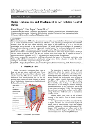Rahul Ligade et al Int. Journal of Engineering Research and Applications www.ijera.com 
ISSN : 2248-9622, Vol. 4, Issue 7( Version 4), July 2014, pp.84-88 
www.ijera.com 84 | P a g e 
Design Optimization and Development in Air Pollution Control Device Rahul Ligade1, Nitin Pagar2, Pankaj More3. 1(Department of Mechanical Engineering, RMD Sinhgad School of Engineering Pune, Maharashtra, India) 2(Department of Mechanical Engineering, RMD Sinhgad School of Engineering Pune, Maharashtra, India) 
3(Thermax Ltd. Enviro Division, Pune, Maharashtra, India) ABSTRACT Electrostatic Precipitators (ESP) is the device used to remove the dust particles from the processed gases coming out of boilers in cement industries, and iron core industries. There are many governing factors that affect the efficiency from that one major reason is to fully filled hopper. When hopper fills 70 % of its full limit the precipitation process stopped of that particular hopper. For remedy dust removal efficiency is increased by hopper vibrator at the time of emptying bagasse ash from the hopper. The maximum displacement is getting by using different hopper wall thicknesses, stiffener spacing as well as different configuration vibrators. Due to minimum time to complete project there are many difficulties to test at every stage to improve the design and this results in increased project cost. For this situation there is one simple way to improve the design of equipment’s through simulation in ANSYS and validation by actual physical measurements. This project presents FEA approach for modeling and analysis the hopper of electrostatic precipitator using Static, Modal and Harmonic analysis. Actual model testing is done for the validation of results. The results coming out from the FEA analysis and testing are discussed. 
Keywords – Hopper, Hopper vibrator, Electrostatic Precipitator, Experimental testing, FEA, Harmonic analysis 
I. INTRODUCTION 
Today Electrostatic Precipitators have come a long way and are widely used in all major Power Plants, Chemical, Cement and Steel Industries. They absorbs more than 99% of dust particles and other substances while passing through the ESP and the exhaust gasses coming out of the chimney are within line of the Emission Standards prescribed by Central Pollution Control Board. 
Figure 1 - Electrostatic precipitators 
The separation of particles of dust and ash significantly reduces the negative impact of waste materials which are the products of combustion in thermal power plants, sugar mills and heating plants. World standards that are becoming more accepted in our country require emission limit values (ELV) less than 50mg / m3, a tendency in the world is to reduce the level of the value of 25mg / m3. Prevention of waste particles of dust and fly ash from the chimneys the mentioned plants, or their "collection" is achieved by electrostatic precipitator (ESP). The separation of the mentioned types of solid products is achieved by strong electrostatic field that forms in precipitation chamber of ESP. Various studies were done on the effective removal of dust particles from the hopper by many researchers. The experimental approach has major drawbacks of higher time lines and cost involved in physical testing. Need is felt to develop a quick and reliable method to evaluate the vibration performance of ESP hopper. CAE simulations are often used to for evaluating different designs. This paper describes simulation procedure of evaluating ESP hopper. 
RESEARCH ARTICLE OPEN ACCESS  