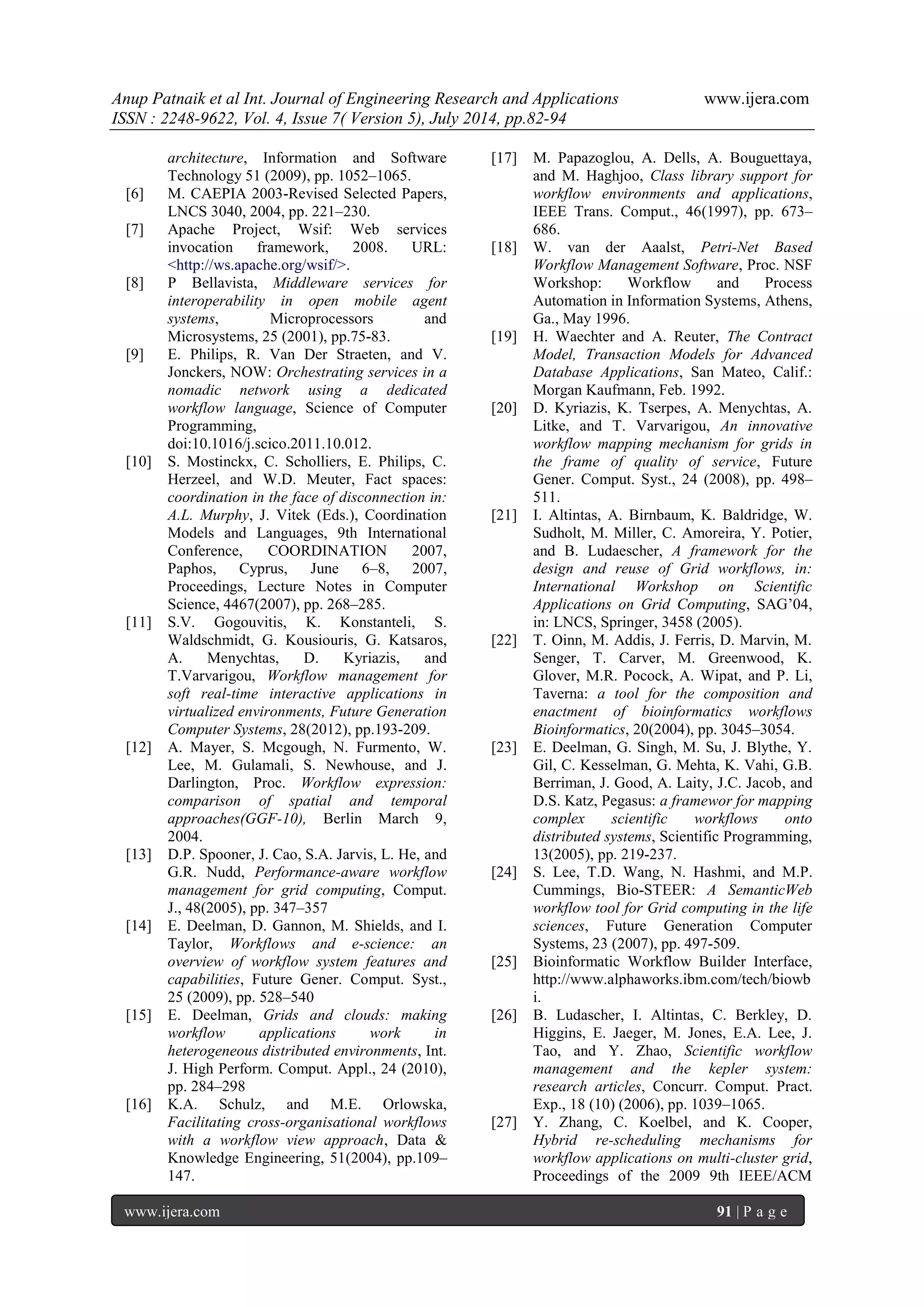 Anup Patnaik et al Int. Journal of Engineering Research and Applications www.ijera.com 
ISSN : 2248-9622, Vol. 4, Issue 7( Version 5), July 2014, pp.82-94 
www.ijera.com 91 | P a g e 
architecture, Information and Software Technology 51 (2009), pp. 1052–1065. 
[6] M. CAEPIA 2003-Revised Selected Papers, LNCS 3040, 2004, pp. 221–230. 
[7] Apache Project, Wsif: Web services invocation framework, 2008. URL: <http://ws.apache.org/wsif/>. 
[8] P Bellavista, Middleware services for interoperability in open mobile agent systems, Microprocessors and Microsystems, 25 (2001), pp.75-83. 
[9] E. Philips, R. Van Der Straeten, and V. Jonckers, NOW: Orchestrating services in a nomadic network using a dedicated workflow language, Science of Computer Programming, doi:10.1016/j.scico.2011.10.012. 
[10] S. Mostinckx, C. Scholliers, E. Philips, C. Herzeel, and W.D. Meuter, Fact spaces: coordination in the face of disconnection in: A.L. Murphy, J. Vitek (Eds.), Coordination Models and Languages, 9th International Conference, COORDINATION 2007, Paphos, Cyprus, June 6–8, 2007, Proceedings, Lecture Notes in Computer Science, 4467(2007), pp. 268–285. 
[11] S.V. Gogouvitis, K. Konstanteli, S. Waldschmidt, G. Kousiouris, G. Katsaros, A. Menychtas, D. Kyriazis, and T.Varvarigou, Workflow management for soft real-time interactive applications in virtualized environments, Future Generation Computer Systems, 28(2012), pp.193-209. 
[12] A. Mayer, S. Mcgough, N. Furmento, W. Lee, M. Gulamali, S. Newhouse, and J. Darlington, Proc. Workflow expression: comparison of spatial and temporal approaches(GGF-10), Berlin March 9, 2004. 
[13] D.P. Spooner, J. Cao, S.A. Jarvis, L. He, and G.R. Nudd, Performance-aware workflow management for grid computing, Comput. J., 48(2005), pp. 347–357 
[14] E. Deelman, D. Gannon, M. Shields, and I. Taylor, Workflows and e-science: an overview of workflow system features and capabilities, Future Gener. Comput. Syst., 25 (2009), pp. 528–540 
[15] E. Deelman, Grids and clouds: making workflow applications work in heterogeneous distributed environments, Int. J. High Perform. Comput. Appl., 24 (2010), pp. 284–298 
[16] K.A. Schulz, and M.E. Orlowska, Facilitating cross-organisational workflows with a workflow view approach, Data & Knowledge Engineering, 51(2004), pp.109– 147. 
[17] M. Papazoglou, A. Dells, A. Bouguettaya, and M. Haghjoo, Class library support for workflow environments and applications, IEEE Trans. Comput., 46(1997), pp. 673– 686. 
[18] W. van der Aaalst, Petri-Net Based Workflow Management Software, Proc. NSF Workshop: Workflow and Process Automation in Information Systems, Athens, Ga., May 1996. 
[19] H. Waechter and A. Reuter, The Contract Model, Transaction Models for Advanced Database Applications, San Mateo, Calif.: Morgan Kaufmann, Feb. 1992. 
[20] D. Kyriazis, K. Tserpes, A. Menychtas, A. Litke, and T. Varvarigou, An innovative workflow mapping mechanism for grids in the frame of quality of service, Future Gener. Comput. Syst., 24 (2008), pp. 498– 511. 
[21] I. Altintas, A. Birnbaum, K. Baldridge, W. Sudholt, M. Miller, C. Amoreira, Y. Potier, and B. Ludaescher, A framework for the design and reuse of Grid workflows, in: International Workshop on Scientific Applications on Grid Computing, SAG’04, in: LNCS, Springer, 3458 (2005). 
[22] T. Oinn, M. Addis, J. Ferris, D. Marvin, M. Senger, T. Carver, M. Greenwood, K. Glover, M.R. Pocock, A. Wipat, and P. Li, Taverna: a tool for the composition and enactment of bioinformatics workflows Bioinformatics, 20(2004), pp. 3045–3054. 
[23] E. Deelman, G. Singh, M. Su, J. Blythe, Y. Gil, C. Kesselman, G. Mehta, K. Vahi, G.B. Berriman, J. Good, A. Laity, J.C. Jacob, and D.S. Katz, Pegasus: a framewor for mapping complex scientific workflows onto distributed systems, Scientific Programming, 13(2005), pp. 219-237. 
[24] S. Lee, T.D. Wang, N. Hashmi, and M.P. Cummings, Bio-STEER: A SemanticWeb workflow tool for Grid computing in the life sciences, Future Generation Computer Systems, 23 (2007), pp. 497-509. 
[25] Bioinformatic Workflow Builder Interface, http://www.alphaworks.ibm.com/tech/biowbi. 
[26] B. Ludascher, I. Altintas, C. Berkley, D. Higgins, E. Jaeger, M. Jones, E.A. Lee, J. Tao, and Y. Zhao, Scientific workflow management and the kepler system: research articles, Concurr. Comput. Pract. Exp., 18 (10) (2006), pp. 1039–1065. 
[27] Y. Zhang, C. Koelbel, and K. Cooper, Hybrid re-scheduling mechanisms for workflow applications on multi-cluster grid, Proceedings of the 2009 9th IEEE/ACM  