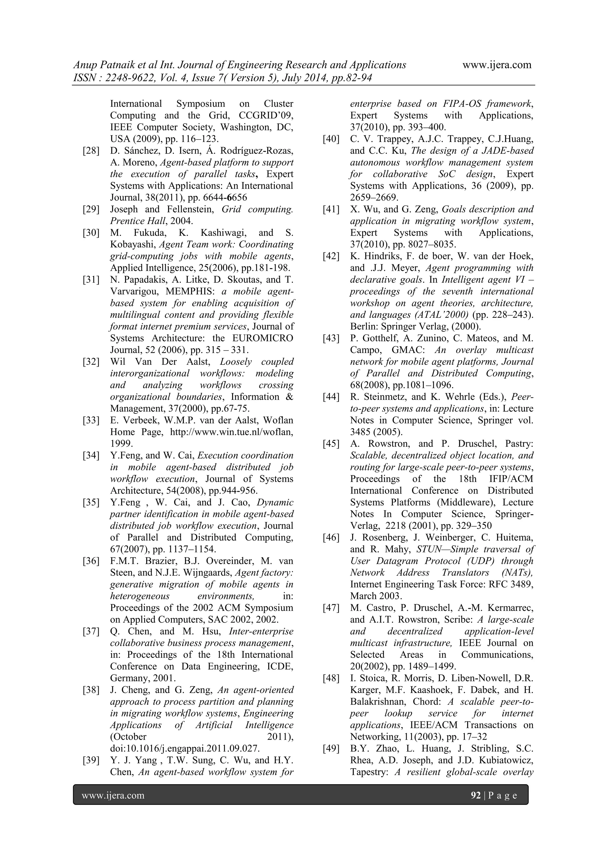Anup Patnaik et al Int. Journal of Engineering Research and Applications www.ijera.com 
ISSN : 2248-9622, Vol. 4, Issue 7( Version 5), July 2014, pp.82-94 
www.ijera.com 92 | P a g e 
International Symposium on Cluster Computing and the Grid, CCGRID’09, IEEE Computer Society, Washington, DC, USA (2009), pp. 116–123. 
[28] D. Sánchez, D. Isern, Á. Rodríguez-Rozas, A. Moreno, Agent-based platform to support the execution of parallel tasks, Expert Systems with Applications: An International Journal, 38(2011), pp. 6644-6656 
[29] Joseph and Fellenstein, Grid computing. Prentice Hall, 2004. 
[30] M. Fukuda, K. Kashiwagi, and S. Kobayashi, Agent Team work: Coordinating grid-computing jobs with mobile agents, Applied Intelligence, 25(2006), pp.181-198. 
[31] N. Papadakis, A. Litke, D. Skoutas, and T. Varvarigou, MEMPHIS: a mobile agent- based system for enabling acquisition of multilingual content and providing flexible format internet premium services, Journal of Systems Architecture: the EUROMICRO Journal, 52 (2006), pp. 315 – 331. 
[32] Wil Van Der Aalst, Loosely coupled interorganizational workflows: modeling and analyzing workflows crossing organizational boundaries, Information & Management, 37(2000), pp.67-75. 
[33] E. Verbeek, W.M.P. van der Aalst, Woflan Home Page, http://www.win.tue.nl/woflan, 1999. 
[34] Y.Feng, and W. Cai, Execution coordination in mobile agent-based distributed job workflow execution, Journal of Systems Architecture, 54(2008), pp.944-956. 
[35] Y.Feng , W. Cai, and J. Cao, Dynamic partner identification in mobile agent-based distributed job workflow execution, Journal of Parallel and Distributed Computing, 67(2007), pp. 1137–1154. 
[36] F.M.T. Brazier, B.J. Overeinder, M. van Steen, and N.J.E. Wijngaards, Agent factory: generative migration of mobile agents in heterogeneous environments, in: Proceedings of the 2002 ACM Symposium on Applied Computers, SAC 2002, 2002. 
[37] Q. Chen, and M. Hsu, Inter-enterprise collaborative business process management, in: Proceedings of the 18th International Conference on Data Engineering, ICDE, Germany, 2001. 
[38] J. Cheng, and G. Zeng, An agent-oriented approach to process partition and planning in migrating workflow systems, Engineering Applications of Artificial Intelligence (October 2011), doi:10.1016/j.engappai.2011.09.027. 
[39] Y. J. Yang , T.W. Sung, C. Wu, and H.Y. Chen, An agent-based workflow system for 
enterprise based on FIPA-OS framework, Expert Systems with Applications, 37(2010), pp. 393–400. 
[40] C. V. Trappey, A.J.C. Trappey, C.J.Huang, and C.C. Ku, The design of a JADE-based autonomous workflow management system for collaborative SoC design, Expert Systems with Applications, 36 (2009), pp. 2659–2669. 
[41] X. Wu, and G. Zeng, Goals description and application in migrating workflow system, Expert Systems with Applications, 37(2010), pp. 8027–8035. 
[42] K. Hindriks, F. de boer, W. van der Hoek, and .J.J. Meyer, Agent programming with declarative goals. In Intelligent agent VI – proceedings of the seventh international workshop on agent theories, architecture, and languages (ATAL’2000) (pp. 228–243). Berlin: Springer Verlag, (2000). 
[43] P. Gotthelf, A. Zunino, C. Mateos, and M. Campo, GMAC: An overlay multicast network for mobile agent platforms, Journal of Parallel and Distributed Computing, 68(2008), pp.1081–1096. 
[44] R. Steinmetz, and K. Wehrle (Eds.), Peer- to-peer systems and applications, in: Lecture Notes in Computer Science, Springer vol. 3485 (2005). 
[45] A. Rowstron, and P. Druschel, Pastry: Scalable, decentralized object location, and routing for large-scale peer-to-peer systems, Proceedings of the 18th IFIP/ACM International Conference on Distributed Systems Platforms (Middleware), Lecture Notes In Computer Science, Springer- Verlag, 2218 (2001), pp. 329–350 
[46] J. Rosenberg, J. Weinberger, C. Huitema, and R. Mahy, STUN—Simple traversal of User Datagram Protocol (UDP) through Network Address Translators (NATs), Internet Engineering Task Force: RFC 3489, March 2003. 
[47] M. Castro, P. Druschel, A.-M. Kermarrec, and A.I.T. Rowstron, Scribe: A large-scale and decentralized application-level multicast infrastructure, IEEE Journal on Selected Areas in Communications, 20(2002), pp. 1489–1499. 
[48] I. Stoica, R. Morris, D. Liben-Nowell, D.R. Karger, M.F. Kaashoek, F. Dabek, and H. Balakrishnan, Chord: A scalable peer-to- peer lookup service for internet applications, IEEE/ACM Transactions on Networking, 11(2003), pp. 17–32 
[49] B.Y. Zhao, L. Huang, J. Stribling, S.C. Rhea, A.D. Joseph, and J.D. Kubiatowicz, Tapestry: A resilient global-scale overlay  