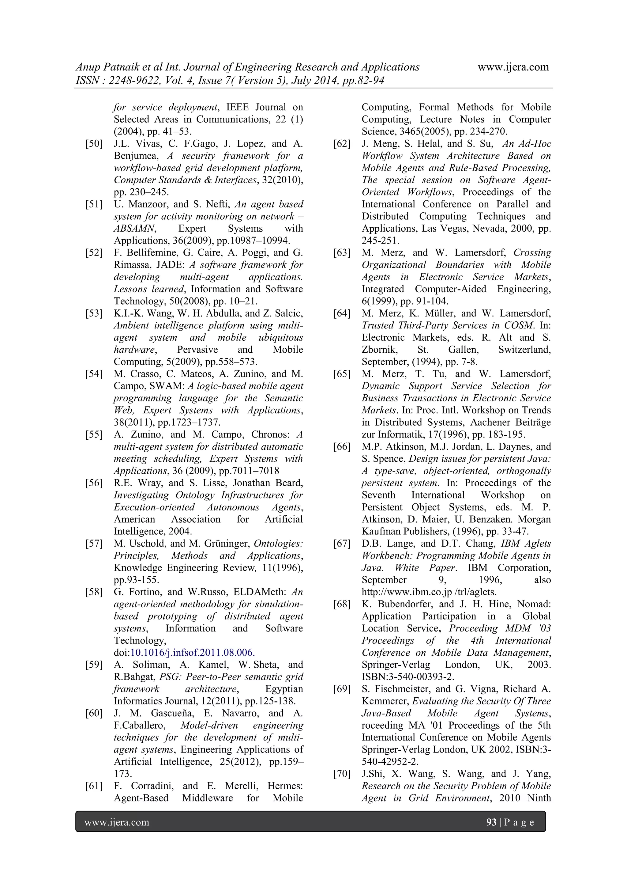 Anup Patnaik et al Int. Journal of Engineering Research and Applications www.ijera.com 
ISSN : 2248-9622, Vol. 4, Issue 7( Version 5), July 2014, pp.82-94 
www.ijera.com 93 | P a g e 
for service deployment, IEEE Journal on Selected Areas in Communications, 22 (1) (2004), pp. 41–53. 
[50] J.L. Vivas, C. F.Gago, J. Lopez, and A. Benjumea, A security framework for a workflow-based grid development platform, Computer Standards & Interfaces, 32(2010), pp. 230–245. 
[51] U. Manzoor, and S. Nefti, An agent based system for activity monitoring on network – ABSAMN, Expert Systems with Applications, 36(2009), pp.10987–10994. 
[52] F. Bellifemine, G. Caire, A. Poggi, and G. Rimassa, JADE: A software framework for developing multi-agent applications. Lessons learned, Information and Software Technology, 50(2008), pp. 10–21. 
[53] K.I.-K. Wang, W. H. Abdulla, and Z. Salcic, Ambient intelligence platform using multi- agent system and mobile ubiquitous hardware, Pervasive and Mobile Computing, 5(2009), pp.558–573. 
[54] M. Crasso, C. Mateos, A. Zunino, and M. Campo, SWAM: A logic-based mobile agent programming language for the Semantic Web, Expert Systems with Applications, 38(2011), pp.1723–1737. 
[55] A. Zunino, and M. Campo, Chronos: A multi-agent system for distributed automatic meeting scheduling, Expert Systems with Applications, 36 (2009), pp.7011–7018 
[56] R.E. Wray, and S. Lisse, Jonathan Beard, Investigating Ontology Infrastructures for Execution-oriented Autonomous Agents, American Association for Artificial Intelligence, 2004. 
[57] M. Uschold, and M. Grüninger, Ontologies: Principles, Methods and Applications, Knowledge Engineering Review, 11(1996), pp.93-155. 
[58] G. Fortino, and W.Russo, ELDAMeth: An agent-oriented methodology for simulation- based prototyping of distributed agent systems, Information and Software Technology, doi:10.1016/j.infsof.2011.08.006. 
[59] A. Soliman, A. Kamel, W. Sheta, and R.Bahgat, PSG: Peer-to-Peer semantic grid framework architecture, Egyptian Informatics Journal, 12(2011), pp.125-138. 
[60] J. M. Gascueña, E. Navarro, and A. F.Caballero, Model-driven engineering techniques for the development of multi- agent systems, Engineering Applications of Artificial Intelligence, 25(2012), pp.159– 173. 
[61] F. Corradini, and E. Merelli, Hermes: Agent-Based Middleware for Mobile 
Computing, Formal Methods for Mobile Computing, Lecture Notes in Computer Science, 3465(2005), pp. 234-270. 
[62] J. Meng, S. Helal, and S. Su, An Ad-Hoc Workflow System Architecture Based on Mobile Agents and Rule-Based Processing, The special session on Software Agent- Oriented Workflows, Proceedings of the International Conference on Parallel and Distributed Computing Techniques and Applications, Las Vegas, Nevada, 2000, pp. 245-251. 
[63] M. Merz, and W. Lamersdorf, Crossing Organizational Boundaries with Mobile Agents in Electronic Service Markets, Integrated Computer-Aided Engineering, 6(1999), pp. 91-104. 
[64] M. Merz, K. Müller, and W. Lamersdorf, Trusted Third-Party Services in COSM. In: Electronic Markets, eds. R. Alt and S. Zbornik, St. Gallen, Switzerland, September, (1994), pp. 7-8. 
[65] M. Merz, T. Tu, and W. Lamersdorf, Dynamic Support Service Selection for Business Transactions in Electronic Service Markets. In: Proc. Intl. Workshop on Trends in Distributed Systems, Aachener Beiträge zur Informatik, 17(1996), pp. 183-195. 
[66] M.P. Atkinson, M.J. Jordan, L. Daynes, and S. Spence, Design issues for persistent Java: A type-save, object-oriented, orthogonally persistent system. In: Proceedings of the Seventh International Workshop on Persistent Object Systems, eds. M. P. Atkinson, D. Maier, U. Benzaken. Morgan Kaufman Publishers, (1996), pp. 33-47. 
[67] D.B. Lange, and D.T. Chang, IBM Aglets Workbench: Programming Mobile Agents in Java. White Paper. IBM Corporation, September 9, 1996, also http://www.ibm.co.jp /trl/aglets. 
[68] K. Bubendorfer, and J. H. Hine, Nomad: Application Participation in a Global Location Service, Proceeding MDM '03 Proceedings of the 4th International Conference on Mobile Data Management, Springer-Verlag London, UK, 2003. ISBN:3-540-00393-2. 
[69] S. Fischmeister, and G. Vigna, Richard A. Kemmerer, Evaluating the Security Of Three Java-Based Mobile Agent Systems, roceeding MA '01 Proceedings of the 5th International Conference on Mobile Agents Springer-Verlag London, UK 2002, ISBN:3- 540-42952-2. 
[70] J.Shi, X. Wang, S. Wang, and J. Yang, Research on the Security Problem of Mobile Agent in Grid Environment, 2010 Ninth  