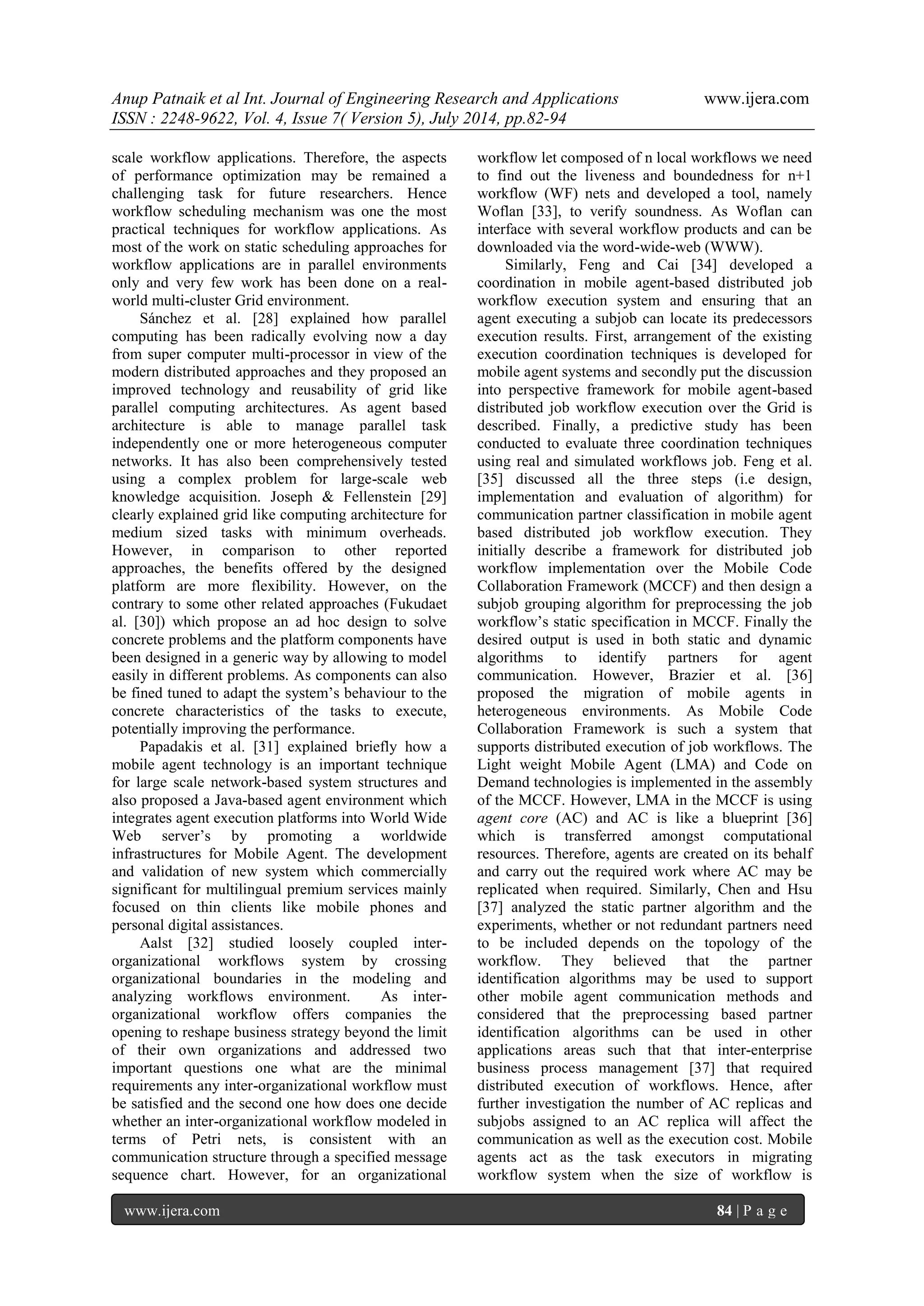Anup Patnaik et al Int. Journal of Engineering Research and Applications www.ijera.com 
ISSN : 2248-9622, Vol. 4, Issue 7( Version 5), July 2014, pp.82-94 
www.ijera.com 84 | P a g e 
scale workflow applications. Therefore, the aspects of performance optimization may be remained a challenging task for future researchers. Hence workflow scheduling mechanism was one the most practical techniques for workflow applications. As most of the work on static scheduling approaches for workflow applications are in parallel environments only and very few work has been done on a real- world multi-cluster Grid environment. Sánchez et al. [28] explained how parallel computing has been radically evolving now a day from super computer multi-processor in view of the modern distributed approaches and they proposed an improved technology and reusability of grid like parallel computing architectures. As agent based architecture is able to manage parallel task independently one or more heterogeneous computer networks. It has also been comprehensively tested using a complex problem for large-scale web knowledge acquisition. Joseph & Fellenstein [29] clearly explained grid like computing architecture for medium sized tasks with minimum overheads. However, in comparison to other reported approaches, the benefits offered by the designed platform are more flexibility. However, on the contrary to some other related approaches (Fukudaet al. [30]) which propose an ad hoc design to solve concrete problems and the platform components have been designed in a generic way by allowing to model easily in different problems. As components can also be fined tuned to adapt the system’s behaviour to the concrete characteristics of the tasks to execute, potentially improving the performance. Papadakis et al. [31] explained briefly how a mobile agent technology is an important technique for large scale network-based system structures and also proposed a Java-based agent environment which integrates agent execution platforms into World Wide Web server’s by promoting a worldwide infrastructures for Mobile Agent. The development and validation of new system which commercially significant for multilingual premium services mainly focused on thin clients like mobile phones and personal digital assistances. 
Aalst [32] studied loosely coupled inter- organizational workflows system by crossing organizational boundaries in the modeling and analyzing workflows environment. As inter- organizational workflow offers companies the opening to reshape business strategy beyond the limit of their own organizations and addressed two important questions one what are the minimal requirements any inter-organizational workflow must be satisfied and the second one how does one decide whether an inter-organizational workflow modeled in terms of Petri nets, is consistent with an communication structure through a specified message sequence chart. However, for an organizational workflow let composed of n local workflows we need to find out the liveness and boundedness for n+1 workflow (WF) nets and developed a tool, namely Woflan [33], to verify soundness. As Woflan can interface with several workflow products and can be downloaded via the word-wide-web (WWW). 
Similarly, Feng and Cai [34] developed a coordination in mobile agent-based distributed job workflow execution system and ensuring that an agent executing a subjob can locate its predecessors execution results. First, arrangement of the existing execution coordination techniques is developed for mobile agent systems and secondly put the discussion into perspective framework for mobile agent-based distributed job workflow execution over the Grid is described. Finally, a predictive study has been conducted to evaluate three coordination techniques using real and simulated workflows job. Feng et al. [35] discussed all the three steps (i.e design, implementation and evaluation of algorithm) for communication partner classification in mobile agent based distributed job workflow execution. They initially describe a framework for distributed job workflow implementation over the Mobile Code Collaboration Framework (MCCF) and then design a subjob grouping algorithm for preprocessing the job workflow’s static specification in MCCF. Finally the desired output is used in both static and dynamic algorithms to identify partners for agent communication. However, Brazier et al. [36] proposed the migration of mobile agents in heterogeneous environments. As Mobile Code Collaboration Framework is such a system that supports distributed execution of job workflows. The Light weight Mobile Agent (LMA) and Code on Demand technologies is implemented in the assembly of the MCCF. However, LMA in the MCCF is using agent core (AC) and AC is like a blueprint [36] which is transferred amongst computational resources. Therefore, agents are created on its behalf and carry out the required work where AC may be replicated when required. Similarly, Chen and Hsu [37] analyzed the static partner algorithm and the experiments, whether or not redundant partners need to be included depends on the topology of the workflow. They believed that the partner identification algorithms may be used to support other mobile agent communication methods and considered that the preprocessing based partner identification algorithms can be used in other applications areas such that that inter-enterprise business process management [37] that required distributed execution of workflows. Hence, after further investigation the number of AC replicas and subjobs assigned to an AC replica will affect the communication as well as the execution cost. Mobile agents act as the task executors in migrating workflow system when the size of workflow is  