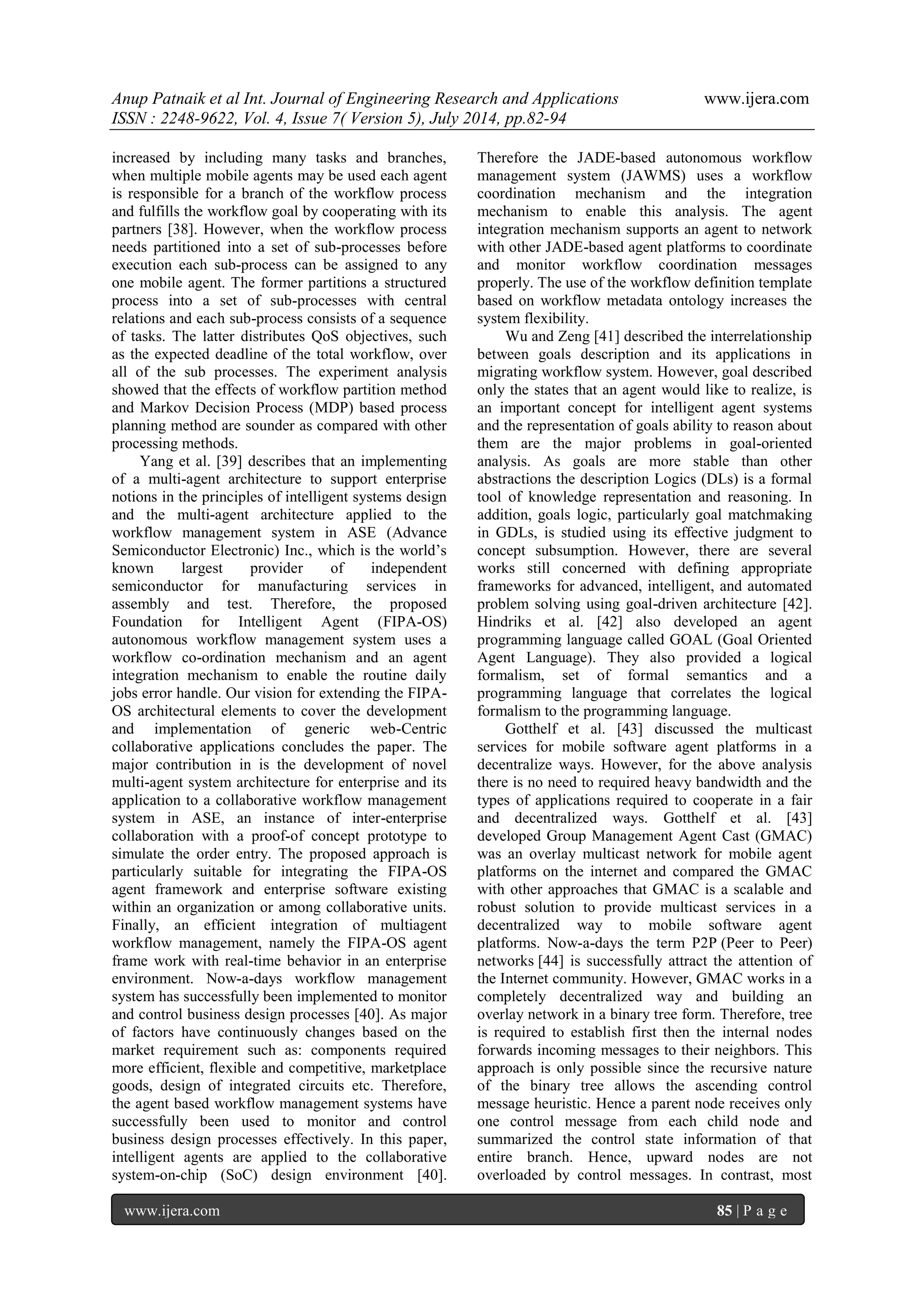 Anup Patnaik et al Int. Journal of Engineering Research and Applications www.ijera.com 
ISSN : 2248-9622, Vol. 4, Issue 7( Version 5), July 2014, pp.82-94 
www.ijera.com 85 | P a g e 
increased by including many tasks and branches, when multiple mobile agents may be used each agent is responsible for a branch of the workflow process and fulfills the workflow goal by cooperating with its partners [38]. However, when the workflow process needs partitioned into a set of sub-processes before execution each sub-process can be assigned to any one mobile agent. The former partitions a structured process into a set of sub-processes with central relations and each sub-process consists of a sequence of tasks. The latter distributes QoS objectives, such as the expected deadline of the total workflow, over all of the sub processes. The experiment analysis showed that the effects of workflow partition method and Markov Decision Process (MDP) based process planning method are sounder as compared with other processing methods. 
Yang et al. [39] describes that an implementing of a multi-agent architecture to support enterprise notions in the principles of intelligent systems design and the multi-agent architecture applied to the workflow management system in ASE (Advance Semiconductor Electronic) Inc., which is the world’s known largest provider of independent semiconductor for manufacturing services in assembly and test. Therefore, the proposed Foundation for Intelligent Agent (FIPA-OS) autonomous workflow management system uses a workflow co-ordination mechanism and an agent integration mechanism to enable the routine daily jobs error handle. Our vision for extending the FIPA- OS architectural elements to cover the development and implementation of generic web-Centric collaborative applications concludes the paper. The major contribution in is the development of novel multi-agent system architecture for enterprise and its application to a collaborative workflow management system in ASE, an instance of inter-enterprise collaboration with a proof-of concept prototype to simulate the order entry. The proposed approach is particularly suitable for integrating the FIPA-OS agent framework and enterprise software existing within an organization or among collaborative units. Finally, an efficient integration of multiagent workflow management, namely the FIPA-OS agent frame work with real-time behavior in an enterprise environment. Now-a-days workflow management system has successfully been implemented to monitor and control business design processes [40]. As major of factors have continuously changes based on the market requirement such as: components required more efficient, flexible and competitive, marketplace goods, design of integrated circuits etc. Therefore, the agent based workflow management systems have successfully been used to monitor and control business design processes effectively. In this paper, intelligent agents are applied to the collaborative system-on-chip (SoC) design environment [40]. Therefore the JADE-based autonomous workflow management system (JAWMS) uses a workflow coordination mechanism and the integration mechanism to enable this analysis. The agent integration mechanism supports an agent to network with other JADE-based agent platforms to coordinate and monitor workflow coordination messages properly. The use of the workflow definition template based on workflow metadata ontology increases the system flexibility. Wu and Zeng [41] described the interrelationship between goals description and its applications in migrating workflow system. However, goal described only the states that an agent would like to realize, is an important concept for intelligent agent systems and the representation of goals ability to reason about them are the major problems in goal-oriented analysis. As goals are more stable than other abstractions the description Logics (DLs) is a formal tool of knowledge representation and reasoning. In addition, goals logic, particularly goal matchmaking in GDLs, is studied using its effective judgment to concept subsumption. However, there are several works still concerned with defining appropriate frameworks for advanced, intelligent, and automated problem solving using goal-driven architecture [42]. Hindriks et al. [42] also developed an agent programming language called GOAL (Goal Oriented Agent Language). They also provided a logical formalism, set of formal semantics and a programming language that correlates the logical formalism to the programming language. 
Gotthelf et al. [43] discussed the multicast services for mobile software agent platforms in a decentralize ways. However, for the above analysis there is no need to required heavy bandwidth and the types of applications required to cooperate in a fair and decentralized ways. Gotthelf et al. [43] developed Group Management Agent Cast (GMAC) was an overlay multicast network for mobile agent platforms on the internet and compared the GMAC with other approaches that GMAC is a scalable and robust solution to provide multicast services in a decentralized way to mobile software agent platforms. Now-a-days the term P2P (Peer to Peer) networks [44] is successfully attract the attention of the Internet community. However, GMAC works in a completely decentralized way and building an overlay network in a binary tree form. Therefore, tree is required to establish first then the internal nodes forwards incoming messages to their neighbors. This approach is only possible since the recursive nature of the binary tree allows the ascending control message heuristic. Hence a parent node receives only one control message from each child node and summarized the control state information of that entire branch. Hence, upward nodes are not overloaded by control messages. In contrast, most  