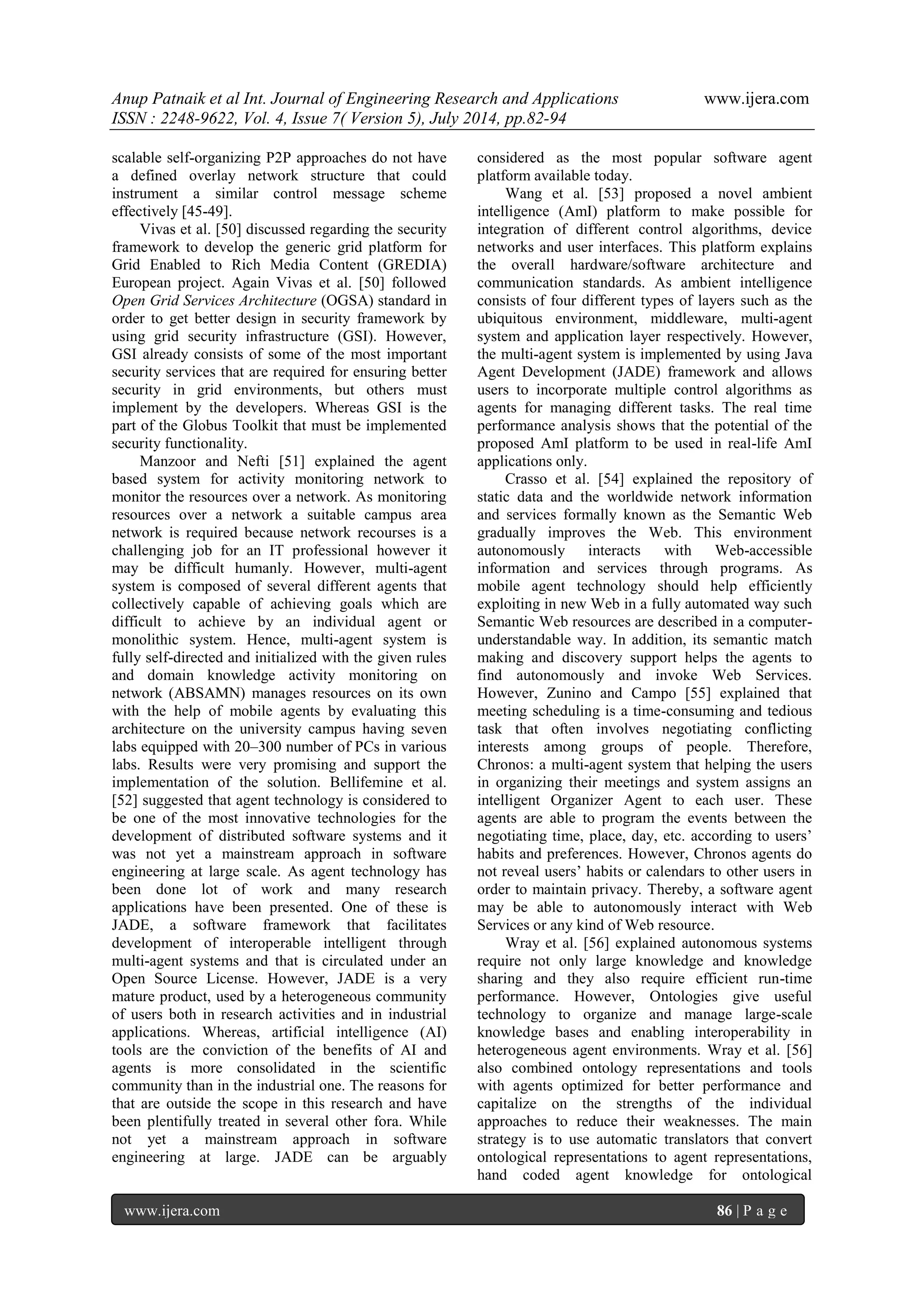 Anup Patnaik et al Int. Journal of Engineering Research and Applications www.ijera.com 
ISSN : 2248-9622, Vol. 4, Issue 7( Version 5), July 2014, pp.82-94 
www.ijera.com 86 | P a g e 
scalable self-organizing P2P approaches do not have a defined overlay network structure that could instrument a similar control message scheme effectively [45-49]. Vivas et al. [50] discussed regarding the security framework to develop the generic grid platform for Grid Enabled to Rich Media Content (GREDIA) European project. Again Vivas et al. [50] followed Open Grid Services Architecture (OGSA) standard in order to get better design in security framework by using grid security infrastructure (GSI). However, GSI already consists of some of the most important security services that are required for ensuring better security in grid environments, but others must implement by the developers. Whereas GSI is the part of the Globus Toolkit that must be implemented security functionality. 
Manzoor and Nefti [51] explained the agent based system for activity monitoring network to monitor the resources over a network. As monitoring resources over a network a suitable campus area network is required because network recourses is a challenging job for an IT professional however it may be difficult humanly. However, multi-agent system is composed of several different agents that collectively capable of achieving goals which are difficult to achieve by an individual agent or monolithic system. Hence, multi-agent system is fully self-directed and initialized with the given rules and domain knowledge activity monitoring on network (ABSAMN) manages resources on its own with the help of mobile agents by evaluating this architecture on the university campus having seven labs equipped with 20–300 number of PCs in various labs. Results were very promising and support the implementation of the solution. Bellifemine et al. [52] suggested that agent technology is considered to be one of the most innovative technologies for the development of distributed software systems and it was not yet a mainstream approach in software engineering at large scale. As agent technology has been done lot of work and many research applications have been presented. One of these is JADE, a software framework that facilitates development of interoperable intelligent through multi-agent systems and that is circulated under an Open Source License. However, JADE is a very mature product, used by a heterogeneous community of users both in research activities and in industrial applications. Whereas, artificial intelligence (AI) tools are the conviction of the benefits of AI and agents is more consolidated in the scientific community than in the industrial one. The reasons for that are outside the scope in this research and have been plentifully treated in several other fora. While not yet a mainstream approach in software engineering at large. JADE can be arguably considered as the most popular software agent platform available today. 
Wang et al. [53] proposed a novel ambient intelligence (AmI) platform to make possible for integration of different control algorithms, device networks and user interfaces. This platform explains the overall hardware/software architecture and communication standards. As ambient intelligence consists of four different types of layers such as the ubiquitous environment, middleware, multi-agent system and application layer respectively. However, the multi-agent system is implemented by using Java Agent Development (JADE) framework and allows users to incorporate multiple control algorithms as agents for managing different tasks. The real time performance analysis shows that the potential of the proposed AmI platform to be used in real-life AmI applications only. Crasso et al. [54] explained the repository of static data and the worldwide network information and services formally known as the Semantic Web gradually improves the Web. This environment autonomously interacts with Web-accessible information and services through programs. As mobile agent technology should help efficiently exploiting in new Web in a fully automated way such Semantic Web resources are described in a computer- understandable way. In addition, its semantic match making and discovery support helps the agents to find autonomously and invoke Web Services. However, Zunino and Campo [55] explained that meeting scheduling is a time-consuming and tedious task that often involves negotiating conflicting interests among groups of people. Therefore, Chronos: a multi-agent system that helping the users in organizing their meetings and system assigns an intelligent Organizer Agent to each user. These agents are able to program the events between the negotiating time, place, day, etc. according to users’ habits and preferences. However, Chronos agents do not reveal users’ habits or calendars to other users in order to maintain privacy. Thereby, a software agent may be able to autonomously interact with Web Services or any kind of Web resource. 
Wray et al. [56] explained autonomous systems require not only large knowledge and knowledge sharing and they also require efficient run-time performance. However, Ontologies give useful technology to organize and manage large-scale knowledge bases and enabling interoperability in heterogeneous agent environments. Wray et al. [56] also combined ontology representations and tools with agents optimized for better performance and capitalize on the strengths of the individual approaches to reduce their weaknesses. The main strategy is to use automatic translators that convert ontological representations to agent representations, hand coded agent knowledge for ontological  