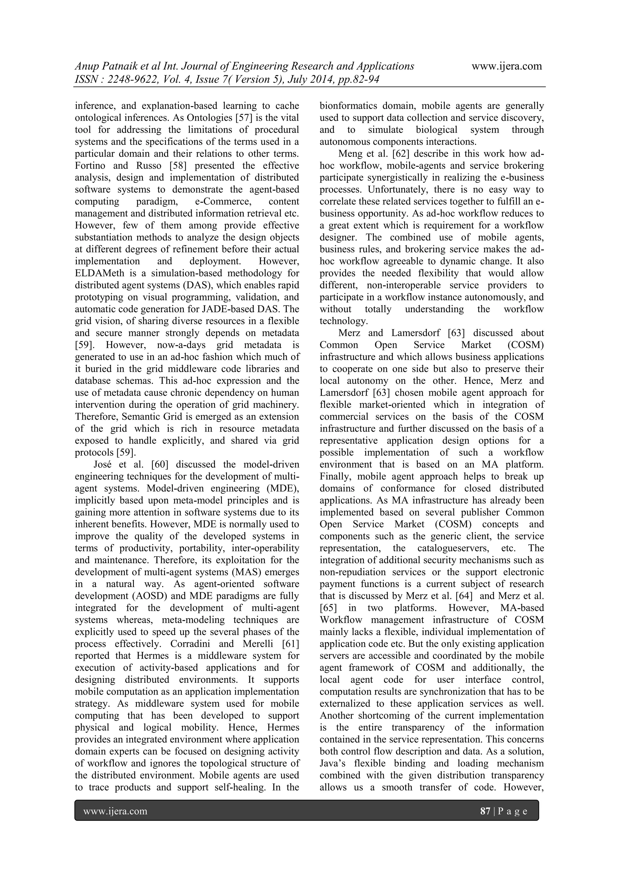 Anup Patnaik et al Int. Journal of Engineering Research and Applications www.ijera.com 
ISSN : 2248-9622, Vol. 4, Issue 7( Version 5), July 2014, pp.82-94 
www.ijera.com 87 | P a g e 
inference, and explanation-based learning to cache ontological inferences. As Ontologies [57] is the vital tool for addressing the limitations of procedural systems and the specifications of the terms used in a particular domain and their relations to other terms. Fortino and Russo [58] presented the effective analysis, design and implementation of distributed software systems to demonstrate the agent-based computing paradigm, e-Commerce, content management and distributed information retrieval etc. However, few of them among provide effective substantiation methods to analyze the design objects at different degrees of refinement before their actual implementation and deployment. However, ELDAMeth is a simulation-based methodology for distributed agent systems (DAS), which enables rapid prototyping on visual programming, validation, and automatic code generation for JADE-based DAS. The grid vision, of sharing diverse resources in a flexible and secure manner strongly depends on metadata [59]. However, now-a-days grid metadata is generated to use in an ad-hoc fashion which much of it buried in the grid middleware code libraries and database schemas. This ad-hoc expression and the use of metadata cause chronic dependency on human intervention during the operation of grid machinery. Therefore, Semantic Grid is emerged as an extension of the grid which is rich in resource metadata exposed to handle explicitly, and shared via grid protocols [59]. 
José et al. [60] discussed the model-driven engineering techniques for the development of multi- agent systems. Model-driven engineering (MDE), implicitly based upon meta-model principles and is gaining more attention in software systems due to its inherent benefits. However, MDE is normally used to improve the quality of the developed systems in terms of productivity, portability, inter-operability and maintenance. Therefore, its exploitation for the development of multi-agent systems (MAS) emerges in a natural way. As agent-oriented software development (AOSD) and MDE paradigms are fully integrated for the development of multi-agent systems whereas, meta-modeling techniques are explicitly used to speed up the several phases of the process effectively. Corradini and Merelli [61] reported that Hermes is a middleware system for execution of activity-based applications and for designing distributed environments. It supports mobile computation as an application implementation strategy. As middleware system used for mobile computing that has been developed to support physical and logical mobility. Hence, Hermes provides an integrated environment where application domain experts can be focused on designing activity of workflow and ignores the topological structure of the distributed environment. Mobile agents are used to trace products and support self-healing. In the bionformatics domain, mobile agents are generally used to support data collection and service discovery, and to simulate biological system through autonomous components interactions. Meng et al. [62] describe in this work how ad- hoc workflow, mobile-agents and service brokering participate synergistically in realizing the e-business processes. Unfortunately, there is no easy way to correlate these related services together to fulfill an e- business opportunity. As ad-hoc workflow reduces to a great extent which is requirement for a workflow designer. The combined use of mobile agents, business rules, and brokering service makes the ad- hoc workflow agreeable to dynamic change. It also provides the needed flexibility that would allow different, non-interoperable service providers to participate in a workflow instance autonomously, and without totally understanding the workflow technology. 
Merz and Lamersdorf [63] discussed about Common Open Service Market (COSM) infrastructure and which allows business applications to cooperate on one side but also to preserve their local autonomy on the other. Hence, Merz and Lamersdorf [63] chosen mobile agent approach for flexible market-oriented which in integration of commercial services on the basis of the COSM infrastructure and further discussed on the basis of a representative application design options for a possible implementation of such a workflow environment that is based on an MA platform. Finally, mobile agent approach helps to break up domains of conformance for closed distributed applications. As MA infrastructure has already been implemented based on several publisher Common Open Service Market (COSM) concepts and components such as the generic client, the service representation, the catalogueservers, etc. The integration of additional security mechanisms such as non-repudiation services or the support electronic payment functions is a current subject of research that is discussed by Merz et al. [64] and Merz et al. [65] in two platforms. However, MA-based Workflow management infrastructure of COSM mainly lacks a flexible, individual implementation of application code etc. But the only existing application servers are accessible and coordinated by the mobile agent framework of COSM and additionally, the local agent code for user interface control, computation results are synchronization that has to be externalized to these application services as well. Another shortcoming of the current implementation is the entire transparency of the information contained in the service representation. This concerns both control flow description and data. As a solution, Java’s flexible binding and loading mechanism combined with the given distribution transparency allows us a smooth transfer of code. However,  