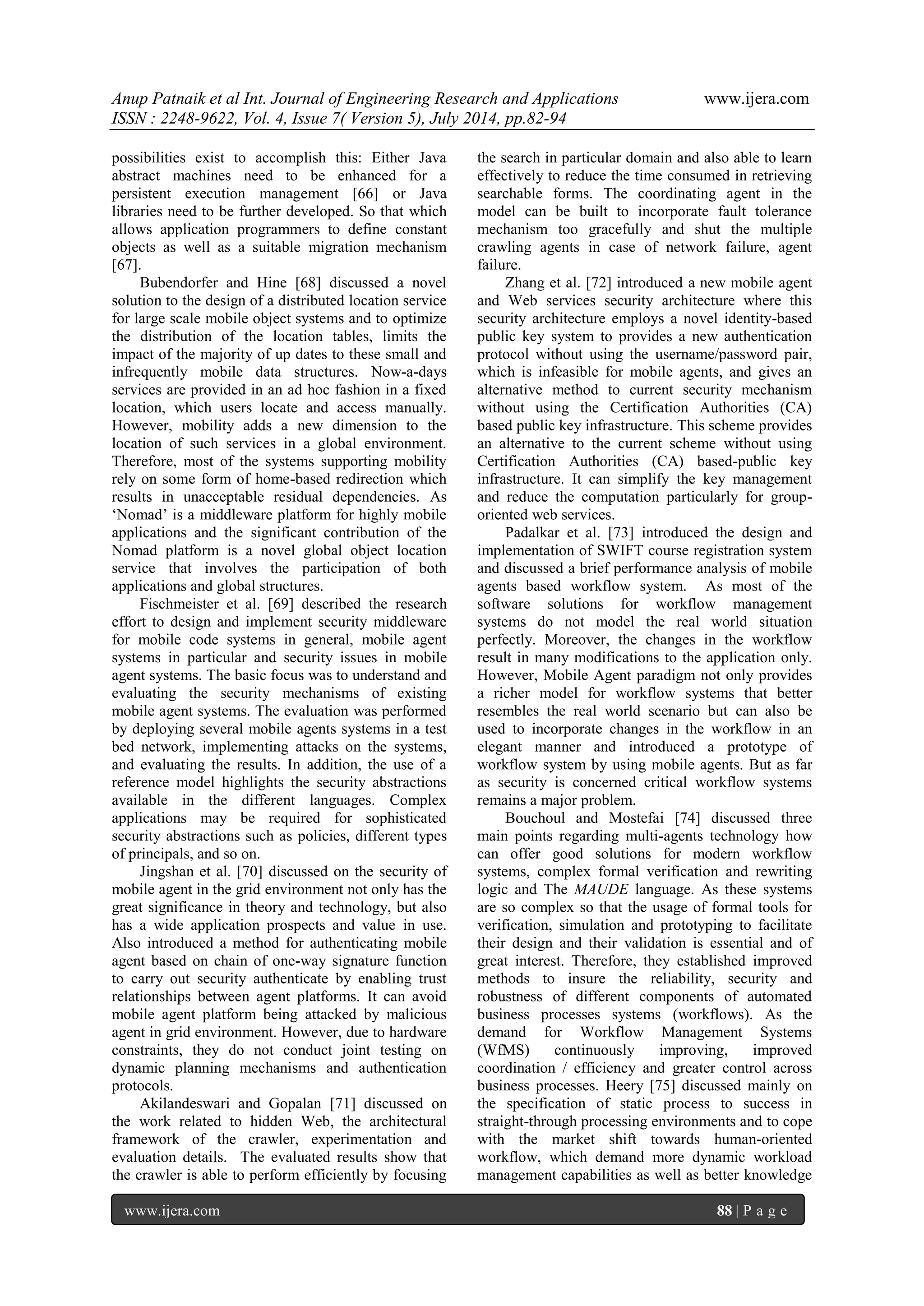 Anup Patnaik et al Int. Journal of Engineering Research and Applications www.ijera.com 
ISSN : 2248-9622, Vol. 4, Issue 7( Version 5), July 2014, pp.82-94 
www.ijera.com 88 | P a g e 
possibilities exist to accomplish this: Either Java abstract machines need to be enhanced for a persistent execution management [66] or Java libraries need to be further developed. So that which allows application programmers to define constant objects as well as a suitable migration mechanism [67]. Bubendorfer and Hine [68] discussed a novel solution to the design of a distributed location service for large scale mobile object systems and to optimize the distribution of the location tables, limits the impact of the majority of up dates to these small and infrequently mobile data structures. Now-a-days services are provided in an ad hoc fashion in a fixed location, which users locate and access manually. However, mobility adds a new dimension to the location of such services in a global environment. Therefore, most of the systems supporting mobility rely on some form of home-based redirection which results in unacceptable residual dependencies. As ‘Nomad’ is a middleware platform for highly mobile applications and the significant contribution of the Nomad platform is a novel global object location service that involves the participation of both applications and global structures. Fischmeister et al. [69] described the research effort to design and implement security middleware for mobile code systems in general, mobile agent systems in particular and security issues in mobile agent systems. The basic focus was to understand and evaluating the security mechanisms of existing mobile agent systems. The evaluation was performed by deploying several mobile agents systems in a test bed network, implementing attacks on the systems, and evaluating the results. In addition, the use of a reference model highlights the security abstractions available in the different languages. Complex applications may be required for sophisticated security abstractions such as policies, different types of principals, and so on. Jingshan et al. [70] discussed on the security of mobile agent in the grid environment not only has the great significance in theory and technology, but also has a wide application prospects and value in use. Also introduced a method for authenticating mobile agent based on chain of one-way signature function to carry out security authenticate by enabling trust relationships between agent platforms. It can avoid mobile agent platform being attacked by malicious agent in grid environment. However, due to hardware constraints, they do not conduct joint testing on dynamic planning mechanisms and authentication protocols. 
Akilandeswari and Gopalan [71] discussed on the work related to hidden Web, the architectural framework of the crawler, experimentation and evaluation details. The evaluated results show that the crawler is able to perform efficiently by focusing the search in particular domain and also able to learn effectively to reduce the time consumed in retrieving searchable forms. The coordinating agent in the model can be built to incorporate fault tolerance mechanism too gracefully and shut the multiple crawling agents in case of network failure, agent failure. Zhang et al. [72] introduced a new mobile agent and Web services security architecture where this security architecture employs a novel identity-based public key system to provides a new authentication protocol without using the username/password pair, which is infeasible for mobile agents, and gives an alternative method to current security mechanism without using the Certification Authorities (CA) based public key infrastructure. This scheme provides an alternative to the current scheme without using Certification Authorities (CA) based-public key infrastructure. It can simplify the key management and reduce the computation particularly for group- oriented web services. Padalkar et al. [73] introduced the design and implementation of SWIFT course registration system and discussed a brief performance analysis of mobile agents based workflow system. As most of the software solutions for workflow management systems do not model the real world situation perfectly. Moreover, the changes in the workflow result in many modifications to the application only. However, Mobile Agent paradigm not only provides a richer model for workflow systems that better resembles the real world scenario but can also be used to incorporate changes in the workflow in an elegant manner and introduced a prototype of workflow system by using mobile agents. But as far as security is concerned critical workflow systems remains a major problem. 
Bouchoul and Mostefai [74] discussed three main points regarding multi-agents technology how can offer good solutions for modern workflow systems, complex formal verification and rewriting logic and The MAUDE language. As these systems are so complex so that the usage of formal tools for verification, simulation and prototyping to facilitate their design and their validation is essential and of great interest. Therefore, they established improved methods to insure the reliability, security and robustness of different components of automated business processes systems (workflows). As the demand for Workflow Management Systems (WfMS) continuously improving, improved coordination / efficiency and greater control across business processes. Heery [75] discussed mainly on the specification of static process to success in straight-through processing environments and to cope with the market shift towards human-oriented workflow, which demand more dynamic workload management capabilities as well as better knowledge  