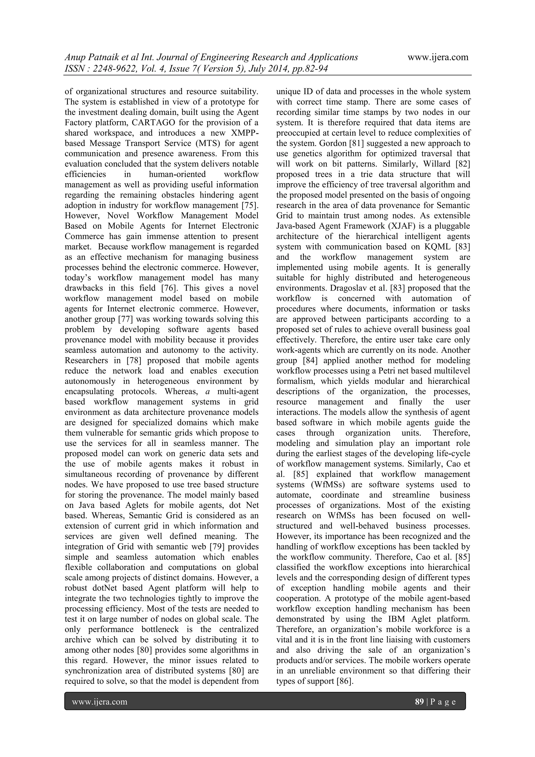 Anup Patnaik et al Int. Journal of Engineering Research and Applications www.ijera.com 
ISSN : 2248-9622, Vol. 4, Issue 7( Version 5), July 2014, pp.82-94 
www.ijera.com 89 | P a g e 
of organizational structures and resource suitability. The system is established in view of a prototype for the investment dealing domain, built using the Agent Factory platform, CARTAGO for the provision of a shared workspace, and introduces a new XMPP- based Message Transport Service (MTS) for agent communication and presence awareness. From this evaluation concluded that the system delivers notable efficiencies in human-oriented workflow management as well as providing useful information regarding the remaining obstacles hindering agent adoption in industry for workflow management [75]. However, Novel Workflow Management Model Based on Mobile Agents for Internet Electronic Commerce has gain immense attention to present market. Because workflow management is regarded as an effective mechanism for managing business processes behind the electronic commerce. However, today’s workflow management model has many drawbacks in this field [76]. This gives a novel workflow management model based on mobile agents for Internet electronic commerce. However, another group [77] was working towards solving this problem by developing software agents based provenance model with mobility because it provides seamless automation and autonomy to the activity. Researchers in [78] proposed that mobile agents reduce the network load and enables execution autonomously in heterogeneous environment by encapsulating protocols. Whereas, a multi-agent based workflow management systems in grid environment as data architecture provenance models are designed for specialized domains which make them vulnerable for semantic grids which propose to use the services for all in seamless manner. The proposed model can work on generic data sets and the use of mobile agents makes it robust in simultaneous recording of provenance by different nodes. We have proposed to use tree based structure for storing the provenance. The model mainly based on Java based Aglets for mobile agents, dot Net based. Whereas, Semantic Grid is considered as an extension of current grid in which information and services are given well defined meaning. The integration of Grid with semantic web [79] provides simple and seamless automation which enables flexible collaboration and computations on global scale among projects of distinct domains. However, a robust dotNet based Agent platform will help to integrate the two technologies tightly to improve the processing efficiency. Most of the tests are needed to test it on large number of nodes on global scale. The only performance bottleneck is the centralized archive which can be solved by distributing it to among other nodes [80] provides some algorithms in this regard. However, the minor issues related to synchronization area of distributed systems [80] are required to solve, so that the model is dependent from unique ID of data and processes in the whole system with correct time stamp. There are some cases of recording similar time stamps by two nodes in our system. It is therefore required that data items are preoccupied at certain level to reduce complexities of the system. Gordon [81] suggested a new approach to use genetics algorithm for optimized traversal that will work on bit patterns. Similarly, Willard [82] proposed trees in a trie data structure that will improve the efficiency of tree traversal algorithm and the proposed model presented on the basis of ongoing research in the area of data provenance for Semantic Grid to maintain trust among nodes. As extensible Java-based Agent Framework (XJAF) is a pluggable architecture of the hierarchical intelligent agents system with communication based on KQML [83] and the workflow management system are implemented using mobile agents. It is generally suitable for highly distributed and heterogeneous environments. Dragoslav et al. [83] proposed that the workflow is concerned with automation of procedures where documents, information or tasks are approved between participants according to a proposed set of rules to achieve overall business goal effectively. Therefore, the entire user take care only work-agents which are currently on its node. Another group [84] applied another method for modeling workflow processes using a Petri net based multilevel formalism, which yields modular and hierarchical descriptions of the organization, the processes, resource management and finally the user interactions. The models allow the synthesis of agent based software in which mobile agents guide the cases through organization units. Therefore, modeling and simulation play an important role during the earliest stages of the developing life-cycle of workflow management systems. Similarly, Cao et al. [85] explained that workflow management systems (WfMSs) are software systems used to automate, coordinate and streamline business processes of organizations. Most of the existing research on WfMSs has been focused on well- structured and well-behaved business processes. However, its importance has been recognized and the handling of workflow exceptions has been tackled by the workflow community. Therefore, Cao et al. [85] classified the workflow exceptions into hierarchical levels and the corresponding design of different types of exception handling mobile agents and their cooperation. A prototype of the mobile agent-based workflow exception handling mechanism has been demonstrated by using the IBM Aglet platform. Therefore, an organization’s mobile workforce is a vital and it is in the front line liaising with customers and also driving the sale of an organization’s products and/or services. The mobile workers operate in an unreliable environment so that differing their types of support [86].  
