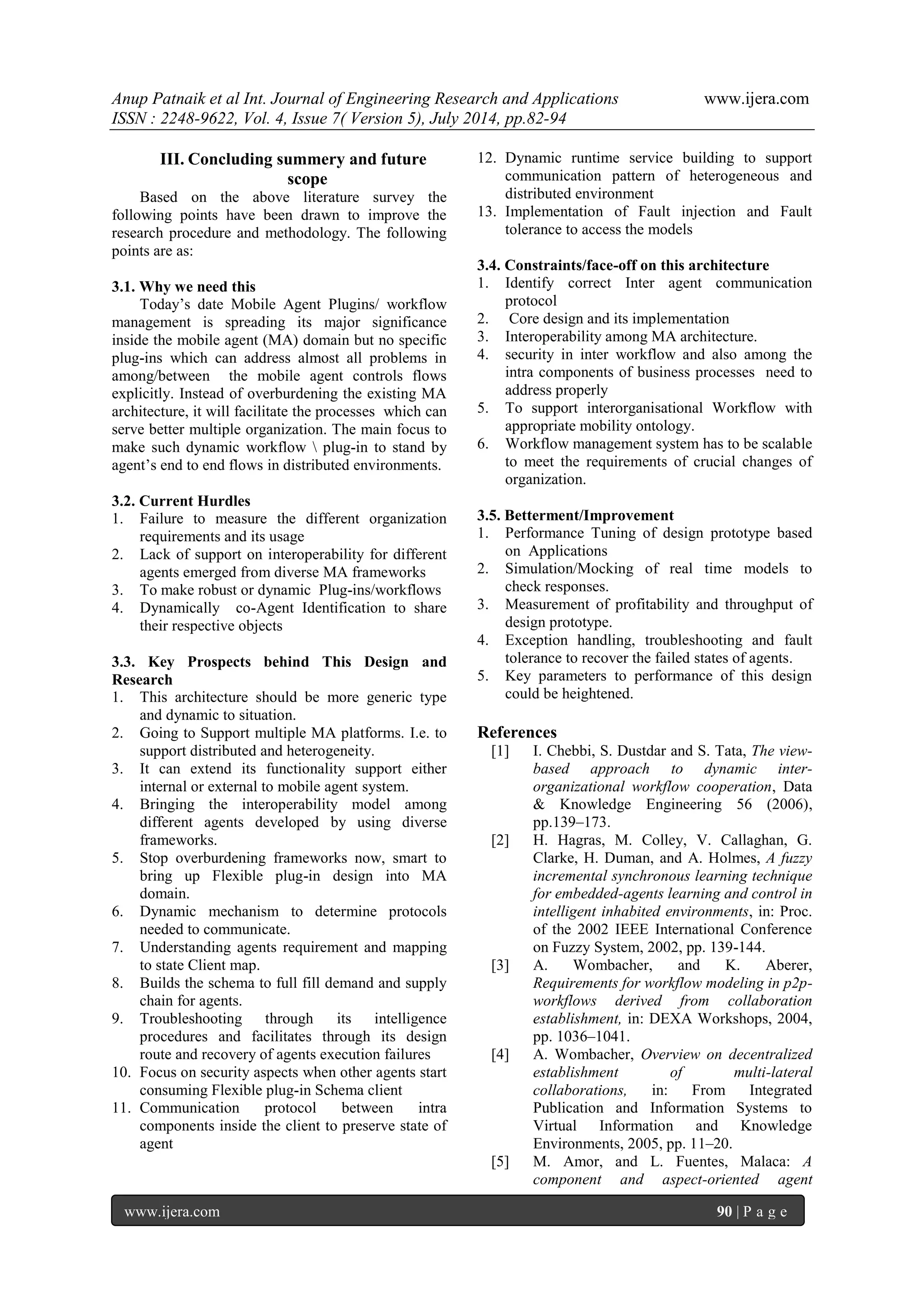 Anup Patnaik et al Int. Journal of Engineering Research and Applications www.ijera.com 
ISSN : 2248-9622, Vol. 4, Issue 7( Version 5), July 2014, pp.82-94 
www.ijera.com 90 | P a g e 
III. Concluding summery and future scope 
Based on the above literature survey the following points have been drawn to improve the research procedure and methodology. The following points are as: 3.1. Why we need this Today’s date Mobile Agent Plugins/ workflow management is spreading its major significance inside the mobile agent (MA) domain but no specific plug-ins which can address almost all problems in among/between the mobile agent controls flows explicitly. Instead of overburdening the existing MA architecture, it will facilitate the processes which can serve better multiple organization. The main focus to make such dynamic workflow  plug-in to stand by agent’s end to end flows in distributed environments. 3.2. Current Hurdles 
1. Failure to measure the different organization requirements and its usage 
2. Lack of support on interoperability for different agents emerged from diverse MA frameworks 
3. To make robust or dynamic Plug-ins/workflows 
4. Dynamically co-Agent Identification to share their respective objects 
3.3. Key Prospects behind This Design and Research 
1. This architecture should be more generic type and dynamic to situation. 
2. Going to Support multiple MA platforms. I.e. to support distributed and heterogeneity. 
3. It can extend its functionality support either internal or external to mobile agent system. 
4. Bringing the interoperability model among different agents developed by using diverse frameworks. 
5. Stop overburdening frameworks now, smart to bring up Flexible plug-in design into MA domain. 
6. Dynamic mechanism to determine protocols needed to communicate. 
7. Understanding agents requirement and mapping to state Client map. 
8. Builds the schema to full fill demand and supply chain for agents. 
9. Troubleshooting through its intelligence procedures and facilitates through its design route and recovery of agents execution failures 
10. Focus on security aspects when other agents start consuming Flexible plug-in Schema client 
11. Communication protocol between intra components inside the client to preserve state of agent 
12. Dynamic runtime service building to support communication pattern of heterogeneous and distributed environment 
13. Implementation of Fault injection and Fault tolerance to access the models 
3.4. Constraints/face-off on this architecture 
1. Identify correct Inter agent communication protocol 
2. Core design and its implementation 
3. Interoperability among MA architecture. 
4. security in inter workflow and also among the intra components of business processes need to address properly 
5. To support interorganisational Workflow with appropriate mobility ontology. 
6. Workflow management system has to be scalable to meet the requirements of crucial changes of organization. 
3.5. Betterment/Improvement 
1. Performance Tuning of design prototype based on Applications 
2. Simulation/Mocking of real time models to check responses. 
3. Measurement of profitability and throughput of design prototype. 
4. Exception handling, troubleshooting and fault tolerance to recover the failed states of agents. 
5. Key parameters to performance of this design could be heightened. 
References 
[1] I. Chebbi, S. Dustdar and S. Tata, The view- based approach to dynamic inter- organizational workflow cooperation, Data & Knowledge Engineering 56 (2006), pp.139–173. 
[2] H. Hagras, M. Colley, V. Callaghan, G. Clarke, H. Duman, and A. Holmes, A fuzzy incremental synchronous learning technique for embedded-agents learning and control in intelligent inhabited environments, in: Proc. of the 2002 IEEE International Conference on Fuzzy System, 2002, pp. 139-144. 
[3] A. Wombacher, and K. Aberer, Requirements for workflow modeling in p2p- workflows derived from collaboration establishment, in: DEXA Workshops, 2004, pp. 1036–1041. 
[4] A. Wombacher, Overview on decentralized establishment of multi-lateral collaborations, in: From Integrated Publication and Information Systems to Virtual Information and Knowledge Environments, 2005, pp. 11–20. 
[5] M. Amor, and L. Fuentes, Malaca: A component and aspect-oriented agent  