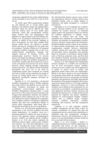 Anup Patnaik et al Int. Journal of Engineering Research and Applications www.ijera.com 
ISSN : 2248-9622, Vol. 4, Issue 7( Version 5), July 2014, pp.82-94 
www.ijera.com 83 | P a g e 
components supported by the current implementation can be developed in Java, EJB [7] or may be Web service. As mobile agent (MA) programming standard are still deficient due to several mobile agent platforms with different design and implementation procedure makes the services diffused [8]. Apart from the security point of view mobile agent technology claims that interoperability between legacy systems MAs and heterogeneous MA platforms is a major obstacle to the MA diffusion [8]. Philips et al. [9] proposed orchestrating services in nomadic or mobile ad hoc networks challenge as these environments are built upon unstable links because mobile devices are exposed to network failures and may be considered the rule rather than the exemption. Therefore, Philips et al. [9] proposed a dedicated workflow language built on top of an ambient-oriented programming language that supports discovery of dynamic services and communication primitives flexible to network failures and finally the proposed workflow language has support for high level workflow abstractions for control flow, dynamic data flow between the services in the environment rich network and service failure detection, failure handling through compensating actions respectively. The addition of these intentional descriptions also gives rise to the need for compensating actions when constraints are violated and want to enable writing constraints for groups of services by writing logical rules in Crime [10], a logic-based coordination language developed by Philips et al. [9]. Spyridon et al. [11] presented a two-layered Workflow Management System (WfMS) approach that resides both on the platform services layer but within virtualized environment by taking into consideration service-oriented applications. As Workflow Management subsystem plays a central part [12-15] in the context of Cloud ecosystem with stringent time requirements. Therefore, any workflow management system targeting the area of soft real- time applications must be supported the components into a complete workflow or modeling of application modules that takes into consideration Quality of Service (QoS) requirements, while being able to dynamically react either by the user or the platform. 
Karsten et al. [16] discussed regarding privacy- requirements of the involved workflows and their mutual dependencies. As workflow views are a promising approach to address the issue of privacy, however this approach requires interdependencies between workflow and adjacent private workflow. Karsten et al. [16] also clearly explained the difference between tightly couple private workflow and workflow view with state dependencies at the same time described the loosely couple workflow views with control flow dependencies and considered the interconnecting business process across system and organizations. However, business process gave significant benefits such as: higher degrees of integrations and higher throughput in a particular time interval. Papazoglou et al. [17] explained how workflow systems increased attention of the enterprises by smoothen the business activities. As automated support system and operational models was allowed the workflow applications to multiple servers according to business rules and routes. The researchers also explained the Transaction-Oriented Workflow Environment for programming workflow activities. The basic concept used in the Transaction- Oriented Workflow system is based on the symbiosis of object-oriented programming and inter-process communication concepts. However, traditionally workflow systems have used only office functions and procedures. Hence, descriptions were generally based on extensions of well-known formal models such as Petri-nets, production rules, and flow-chart [18]. Similarly, Waechter and Reuter [19] proposed the contract transaction model for advanced database. Kyriazis et al. [20] explained the computational intensive problems in a reliable and cost-effective way for Grid environments because workflow systems carry more complex and critical applications as quality of service serves to predict each application should closely meets user requirements. Based on the above concept a new novel algorithm was presented which allows the workflow processes to grid provided services by assuring the user defined parameters and preferences and finally demonstrated the operation of the proposed algorithm effectiveness using Grid scenario based on a 3D image rendering applications. However, in Grid environments, the workflow can be defined as the orchestration of a set of activities to accomplish a complicated goal along with application processes, business processes and infrastructure processes [21]. Another group [22-25] proposed the important and generic capabilities supported by well-recognized complete workflow systems such as workflow design, workflow execution, workflow repositories, workflow scheduling, fault tolerance, and data management respectively. Ludascher et al. [26] explained scientific workflow management and the kepler system for scientific communities by sharing their data and computational services, and are thus contributing to a distributed data and computational community infrastructure. However, this infrastructure is only a means to an end and preferably scientists should not be too concerned with its existence. 
Zhang et al. [27] proposed a hybrid re- scheduling mechanisms for workflow applications on multi-cluster grid system. As grid computing is possible computational paradigm for executing large  