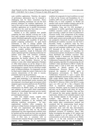 Anup Patnaik et al Int. Journal of Engineering Research and Applications www.ijera.com 
ISSN : 2248-9622, Vol. 4, Issue 7( Version 5), July 2014, pp.82-94 
www.ijera.com 84 | P a g e 
scale workflow applications. Therefore, the aspects of performance optimization may be remained a challenging task for future researchers. Hence workflow scheduling mechanism was one the most practical techniques for workflow applications. As most of the work on static scheduling approaches for workflow applications are in parallel environments only and very few work has been done on a real- world multi-cluster Grid environment. Sánchez et al. [28] explained how parallel computing has been radically evolving now a day from super computer multi-processor in view of the modern distributed approaches and they proposed an improved technology and reusability of grid like parallel computing architectures. As agent based architecture is able to manage parallel task independently one or more heterogeneous computer networks. It has also been comprehensively tested using a complex problem for large-scale web knowledge acquisition. Joseph & Fellenstein [29] clearly explained grid like computing architecture for medium sized tasks with minimum overheads. However, in comparison to other reported approaches, the benefits offered by the designed platform are more flexibility. However, on the contrary to some other related approaches (Fukudaet al. [30]) which propose an ad hoc design to solve concrete problems and the platform components have been designed in a generic way by allowing to model easily in different problems. As components can also be fined tuned to adapt the system’s behaviour to the concrete characteristics of the tasks to execute, potentially improving the performance. Papadakis et al. [31] explained briefly how a mobile agent technology is an important technique for large scale network-based system structures and also proposed a Java-based agent environment which integrates agent execution platforms into World Wide Web server’s by promoting a worldwide infrastructures for Mobile Agent. The development and validation of new system which commercially significant for multilingual premium services mainly focused on thin clients like mobile phones and personal digital assistances. 
Aalst [32] studied loosely coupled inter- organizational workflows system by crossing organizational boundaries in the modeling and analyzing workflows environment. As inter- organizational workflow offers companies the opening to reshape business strategy beyond the limit of their own organizations and addressed two important questions one what are the minimal requirements any inter-organizational workflow must be satisfied and the second one how does one decide whether an inter-organizational workflow modeled in terms of Petri nets, is consistent with an communication structure through a specified message sequence chart. However, for an organizational workflow let composed of n local workflows we need to find out the liveness and boundedness for n+1 workflow (WF) nets and developed a tool, namely Woflan [33], to verify soundness. As Woflan can interface with several workflow products and can be downloaded via the word-wide-web (WWW). 
Similarly, Feng and Cai [34] developed a coordination in mobile agent-based distributed job workflow execution system and ensuring that an agent executing a subjob can locate its predecessors execution results. First, arrangement of the existing execution coordination techniques is developed for mobile agent systems and secondly put the discussion into perspective framework for mobile agent-based distributed job workflow execution over the Grid is described. Finally, a predictive study has been conducted to evaluate three coordination techniques using real and simulated workflows job. Feng et al. [35] discussed all the three steps (i.e design, implementation and evaluation of algorithm) for communication partner classification in mobile agent based distributed job workflow execution. They initially describe a framework for distributed job workflow implementation over the Mobile Code Collaboration Framework (MCCF) and then design a subjob grouping algorithm for preprocessing the job workflow’s static specification in MCCF. Finally the desired output is used in both static and dynamic algorithms to identify partners for agent communication. However, Brazier et al. [36] proposed the migration of mobile agents in heterogeneous environments. As Mobile Code Collaboration Framework is such a system that supports distributed execution of job workflows. The Light weight Mobile Agent (LMA) and Code on Demand technologies is implemented in the assembly of the MCCF. However, LMA in the MCCF is using agent core (AC) and AC is like a blueprint [36] which is transferred amongst computational resources. Therefore, agents are created on its behalf and carry out the required work where AC may be replicated when required. Similarly, Chen and Hsu [37] analyzed the static partner algorithm and the experiments, whether or not redundant partners need to be included depends on the topology of the workflow. They believed that the partner identification algorithms may be used to support other mobile agent communication methods and considered that the preprocessing based partner identification algorithms can be used in other applications areas such that that inter-enterprise business process management [37] that required distributed execution of workflows. Hence, after further investigation the number of AC replicas and subjobs assigned to an AC replica will affect the communication as well as the execution cost. Mobile agents act as the task executors in migrating workflow system when the size of workflow is  