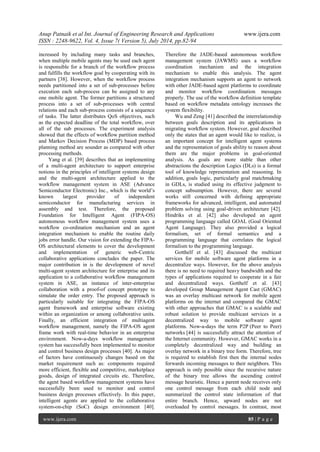 Anup Patnaik et al Int. Journal of Engineering Research and Applications www.ijera.com 
ISSN : 2248-9622, Vol. 4, Issue 7( Version 5), July 2014, pp.82-94 
www.ijera.com 85 | P a g e 
increased by including many tasks and branches, when multiple mobile agents may be used each agent is responsible for a branch of the workflow process and fulfills the workflow goal by cooperating with its partners [38]. However, when the workflow process needs partitioned into a set of sub-processes before execution each sub-process can be assigned to any one mobile agent. The former partitions a structured process into a set of sub-processes with central relations and each sub-process consists of a sequence of tasks. The latter distributes QoS objectives, such as the expected deadline of the total workflow, over all of the sub processes. The experiment analysis showed that the effects of workflow partition method and Markov Decision Process (MDP) based process planning method are sounder as compared with other processing methods. 
Yang et al. [39] describes that an implementing of a multi-agent architecture to support enterprise notions in the principles of intelligent systems design and the multi-agent architecture applied to the workflow management system in ASE (Advance Semiconductor Electronic) Inc., which is the world’s known largest provider of independent semiconductor for manufacturing services in assembly and test. Therefore, the proposed Foundation for Intelligent Agent (FIPA-OS) autonomous workflow management system uses a workflow co-ordination mechanism and an agent integration mechanism to enable the routine daily jobs error handle. Our vision for extending the FIPA- OS architectural elements to cover the development and implementation of generic web-Centric collaborative applications concludes the paper. The major contribution in is the development of novel multi-agent system architecture for enterprise and its application to a collaborative workflow management system in ASE, an instance of inter-enterprise collaboration with a proof-of concept prototype to simulate the order entry. The proposed approach is particularly suitable for integrating the FIPA-OS agent framework and enterprise software existing within an organization or among collaborative units. Finally, an efficient integration of multiagent workflow management, namely the FIPA-OS agent frame work with real-time behavior in an enterprise environment. Now-a-days workflow management system has successfully been implemented to monitor and control business design processes [40]. As major of factors have continuously changes based on the market requirement such as: components required more efficient, flexible and competitive, marketplace goods, design of integrated circuits etc. Therefore, the agent based workflow management systems have successfully been used to monitor and control business design processes effectively. In this paper, intelligent agents are applied to the collaborative system-on-chip (SoC) design environment [40]. Therefore the JADE-based autonomous workflow management system (JAWMS) uses a workflow coordination mechanism and the integration mechanism to enable this analysis. The agent integration mechanism supports an agent to network with other JADE-based agent platforms to coordinate and monitor workflow coordination messages properly. The use of the workflow definition template based on workflow metadata ontology increases the system flexibility. Wu and Zeng [41] described the interrelationship between goals description and its applications in migrating workflow system. However, goal described only the states that an agent would like to realize, is an important concept for intelligent agent systems and the representation of goals ability to reason about them are the major problems in goal-oriented analysis. As goals are more stable than other abstractions the description Logics (DLs) is a formal tool of knowledge representation and reasoning. In addition, goals logic, particularly goal matchmaking in GDLs, is studied using its effective judgment to concept subsumption. However, there are several works still concerned with defining appropriate frameworks for advanced, intelligent, and automated problem solving using goal-driven architecture [42]. Hindriks et al. [42] also developed an agent programming language called GOAL (Goal Oriented Agent Language). They also provided a logical formalism, set of formal semantics and a programming language that correlates the logical formalism to the programming language. 
Gotthelf et al. [43] discussed the multicast services for mobile software agent platforms in a decentralize ways. However, for the above analysis there is no need to required heavy bandwidth and the types of applications required to cooperate in a fair and decentralized ways. Gotthelf et al. [43] developed Group Management Agent Cast (GMAC) was an overlay multicast network for mobile agent platforms on the internet and compared the GMAC with other approaches that GMAC is a scalable and robust solution to provide multicast services in a decentralized way to mobile software agent platforms. Now-a-days the term P2P (Peer to Peer) networks [44] is successfully attract the attention of the Internet community. However, GMAC works in a completely decentralized way and building an overlay network in a binary tree form. Therefore, tree is required to establish first then the internal nodes forwards incoming messages to their neighbors. This approach is only possible since the recursive nature of the binary tree allows the ascending control message heuristic. Hence a parent node receives only one control message from each child node and summarized the control state information of that entire branch. Hence, upward nodes are not overloaded by control messages. In contrast, most  