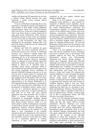 Anup Patnaik et al Int. Journal of Engineering Research and Applications www.ijera.com 
ISSN : 2248-9622, Vol. 4, Issue 7( Version 5), July 2014, pp.82-94 
www.ijera.com 86 | P a g e 
scalable self-organizing P2P approaches do not have a defined overlay network structure that could instrument a similar control message scheme effectively [45-49]. Vivas et al. [50] discussed regarding the security framework to develop the generic grid platform for Grid Enabled to Rich Media Content (GREDIA) European project. Again Vivas et al. [50] followed Open Grid Services Architecture (OGSA) standard in order to get better design in security framework by using grid security infrastructure (GSI). However, GSI already consists of some of the most important security services that are required for ensuring better security in grid environments, but others must implement by the developers. Whereas GSI is the part of the Globus Toolkit that must be implemented security functionality. 
Manzoor and Nefti [51] explained the agent based system for activity monitoring network to monitor the resources over a network. As monitoring resources over a network a suitable campus area network is required because network recourses is a challenging job for an IT professional however it may be difficult humanly. However, multi-agent system is composed of several different agents that collectively capable of achieving goals which are difficult to achieve by an individual agent or monolithic system. Hence, multi-agent system is fully self-directed and initialized with the given rules and domain knowledge activity monitoring on network (ABSAMN) manages resources on its own with the help of mobile agents by evaluating this architecture on the university campus having seven labs equipped with 20–300 number of PCs in various labs. Results were very promising and support the implementation of the solution. Bellifemine et al. [52] suggested that agent technology is considered to be one of the most innovative technologies for the development of distributed software systems and it was not yet a mainstream approach in software engineering at large scale. As agent technology has been done lot of work and many research applications have been presented. One of these is JADE, a software framework that facilitates development of interoperable intelligent through multi-agent systems and that is circulated under an Open Source License. However, JADE is a very mature product, used by a heterogeneous community of users both in research activities and in industrial applications. Whereas, artificial intelligence (AI) tools are the conviction of the benefits of AI and agents is more consolidated in the scientific community than in the industrial one. The reasons for that are outside the scope in this research and have been plentifully treated in several other fora. While not yet a mainstream approach in software engineering at large. JADE can be arguably considered as the most popular software agent platform available today. 
Wang et al. [53] proposed a novel ambient intelligence (AmI) platform to make possible for integration of different control algorithms, device networks and user interfaces. This platform explains the overall hardware/software architecture and communication standards. As ambient intelligence consists of four different types of layers such as the ubiquitous environment, middleware, multi-agent system and application layer respectively. However, the multi-agent system is implemented by using Java Agent Development (JADE) framework and allows users to incorporate multiple control algorithms as agents for managing different tasks. The real time performance analysis shows that the potential of the proposed AmI platform to be used in real-life AmI applications only. Crasso et al. [54] explained the repository of static data and the worldwide network information and services formally known as the Semantic Web gradually improves the Web. This environment autonomously interacts with Web-accessible information and services through programs. As mobile agent technology should help efficiently exploiting in new Web in a fully automated way such Semantic Web resources are described in a computer- understandable way. In addition, its semantic match making and discovery support helps the agents to find autonomously and invoke Web Services. However, Zunino and Campo [55] explained that meeting scheduling is a time-consuming and tedious task that often involves negotiating conflicting interests among groups of people. Therefore, Chronos: a multi-agent system that helping the users in organizing their meetings and system assigns an intelligent Organizer Agent to each user. These agents are able to program the events between the negotiating time, place, day, etc. according to users’ habits and preferences. However, Chronos agents do not reveal users’ habits or calendars to other users in order to maintain privacy. Thereby, a software agent may be able to autonomously interact with Web Services or any kind of Web resource. 
Wray et al. [56] explained autonomous systems require not only large knowledge and knowledge sharing and they also require efficient run-time performance. However, Ontologies give useful technology to organize and manage large-scale knowledge bases and enabling interoperability in heterogeneous agent environments. Wray et al. [56] also combined ontology representations and tools with agents optimized for better performance and capitalize on the strengths of the individual approaches to reduce their weaknesses. The main strategy is to use automatic translators that convert ontological representations to agent representations, hand coded agent knowledge for ontological  