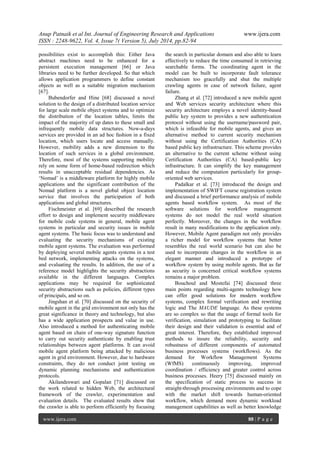 Anup Patnaik et al Int. Journal of Engineering Research and Applications www.ijera.com 
ISSN : 2248-9622, Vol. 4, Issue 7( Version 5), July 2014, pp.82-94 
www.ijera.com 88 | P a g e 
possibilities exist to accomplish this: Either Java abstract machines need to be enhanced for a persistent execution management [66] or Java libraries need to be further developed. So that which allows application programmers to define constant objects as well as a suitable migration mechanism [67]. Bubendorfer and Hine [68] discussed a novel solution to the design of a distributed location service for large scale mobile object systems and to optimize the distribution of the location tables, limits the impact of the majority of up dates to these small and infrequently mobile data structures. Now-a-days services are provided in an ad hoc fashion in a fixed location, which users locate and access manually. However, mobility adds a new dimension to the location of such services in a global environment. Therefore, most of the systems supporting mobility rely on some form of home-based redirection which results in unacceptable residual dependencies. As ‘Nomad’ is a middleware platform for highly mobile applications and the significant contribution of the Nomad platform is a novel global object location service that involves the participation of both applications and global structures. Fischmeister et al. [69] described the research effort to design and implement security middleware for mobile code systems in general, mobile agent systems in particular and security issues in mobile agent systems. The basic focus was to understand and evaluating the security mechanisms of existing mobile agent systems. The evaluation was performed by deploying several mobile agents systems in a test bed network, implementing attacks on the systems, and evaluating the results. In addition, the use of a reference model highlights the security abstractions available in the different languages. Complex applications may be required for sophisticated security abstractions such as policies, different types of principals, and so on. Jingshan et al. [70] discussed on the security of mobile agent in the grid environment not only has the great significance in theory and technology, but also has a wide application prospects and value in use. Also introduced a method for authenticating mobile agent based on chain of one-way signature function to carry out security authenticate by enabling trust relationships between agent platforms. It can avoid mobile agent platform being attacked by malicious agent in grid environment. However, due to hardware constraints, they do not conduct joint testing on dynamic planning mechanisms and authentication protocols. 
Akilandeswari and Gopalan [71] discussed on the work related to hidden Web, the architectural framework of the crawler, experimentation and evaluation details. The evaluated results show that the crawler is able to perform efficiently by focusing the search in particular domain and also able to learn effectively to reduce the time consumed in retrieving searchable forms. The coordinating agent in the model can be built to incorporate fault tolerance mechanism too gracefully and shut the multiple crawling agents in case of network failure, agent failure. Zhang et al. [72] introduced a new mobile agent and Web services security architecture where this security architecture employs a novel identity-based public key system to provides a new authentication protocol without using the username/password pair, which is infeasible for mobile agents, and gives an alternative method to current security mechanism without using the Certification Authorities (CA) based public key infrastructure. This scheme provides an alternative to the current scheme without using Certification Authorities (CA) based-public key infrastructure. It can simplify the key management and reduce the computation particularly for group- oriented web services. Padalkar et al. [73] introduced the design and implementation of SWIFT course registration system and discussed a brief performance analysis of mobile agents based workflow system. As most of the software solutions for workflow management systems do not model the real world situation perfectly. Moreover, the changes in the workflow result in many modifications to the application only. However, Mobile Agent paradigm not only provides a richer model for workflow systems that better resembles the real world scenario but can also be used to incorporate changes in the workflow in an elegant manner and introduced a prototype of workflow system by using mobile agents. But as far as security is concerned critical workflow systems remains a major problem. 
Bouchoul and Mostefai [74] discussed three main points regarding multi-agents technology how can offer good solutions for modern workflow systems, complex formal verification and rewriting logic and The MAUDE language. As these systems are so complex so that the usage of formal tools for verification, simulation and prototyping to facilitate their design and their validation is essential and of great interest. Therefore, they established improved methods to insure the reliability, security and robustness of different components of automated business processes systems (workflows). As the demand for Workflow Management Systems (WfMS) continuously improving, improved coordination / efficiency and greater control across business processes. Heery [75] discussed mainly on the specification of static process to success in straight-through processing environments and to cope with the market shift towards human-oriented workflow, which demand more dynamic workload management capabilities as well as better knowledge  
