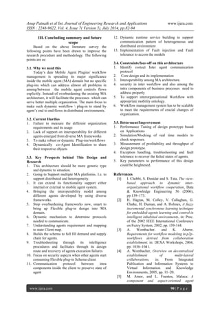 Anup Patnaik et al Int. Journal of Engineering Research and Applications www.ijera.com 
ISSN : 2248-9622, Vol. 4, Issue 7( Version 5), July 2014, pp.82-94 
www.ijera.com 90 | P a g e 
III. Concluding summery and future scope 
Based on the above literature survey the following points have been drawn to improve the research procedure and methodology. The following points are as: 3.1. Why we need this Today’s date Mobile Agent Plugins/ workflow management is spreading its major significance inside the mobile agent (MA) domain but no specific plug-ins which can address almost all problems in among/between the mobile agent controls flows explicitly. Instead of overburdening the existing MA architecture, it will facilitate the processes which can serve better multiple organization. The main focus to make such dynamic workflow  plug-in to stand by agent’s end to end flows in distributed environments. 3.2. Current Hurdles 
1. Failure to measure the different organization requirements and its usage 
2. Lack of support on interoperability for different agents emerged from diverse MA frameworks 
3. To make robust or dynamic Plug-ins/workflows 
4. Dynamically co-Agent Identification to share their respective objects 
3.3. Key Prospects behind This Design and Research 
1. This architecture should be more generic type and dynamic to situation. 
2. Going to Support multiple MA platforms. I.e. to support distributed and heterogeneity. 
3. It can extend its functionality support either internal or external to mobile agent system. 
4. Bringing the interoperability model among different agents developed by using diverse frameworks. 
5. Stop overburdening frameworks now, smart to bring up Flexible plug-in design into MA domain. 
6. Dynamic mechanism to determine protocols needed to communicate. 
7. Understanding agents requirement and mapping to state Client map. 
8. Builds the schema to full fill demand and supply chain for agents. 
9. Troubleshooting through its intelligence procedures and facilitates through its design route and recovery of agents execution failures 
10. Focus on security aspects when other agents start consuming Flexible plug-in Schema client 
11. Communication protocol between intra components inside the client to preserve state of agent 
12. Dynamic runtime service building to support communication pattern of heterogeneous and distributed environment 
13. Implementation of Fault injection and Fault tolerance to access the models 
3.4. Constraints/face-off on this architecture 
1. Identify correct Inter agent communication protocol 
2. Core design and its implementation 
3. Interoperability among MA architecture. 
4. security in inter workflow and also among the intra components of business processes need to address properly 
5. To support interorganisational Workflow with appropriate mobility ontology. 
6. Workflow management system has to be scalable to meet the requirements of crucial changes of organization. 
3.5. Betterment/Improvement 
1. Performance Tuning of design prototype based on Applications 
2. Simulation/Mocking of real time models to check responses. 
3. Measurement of profitability and throughput of design prototype. 
4. Exception handling, troubleshooting and fault tolerance to recover the failed states of agents. 
5. Key parameters to performance of this design could be heightened. 
References 
[1] I. Chebbi, S. Dustdar and S. Tata, The view- based approach to dynamic inter- organizational workflow cooperation, Data & Knowledge Engineering 56 (2006), pp.139–173. 
[2] H. Hagras, M. Colley, V. Callaghan, G. Clarke, H. Duman, and A. Holmes, A fuzzy incremental synchronous learning technique for embedded-agents learning and control in intelligent inhabited environments, in: Proc. of the 2002 IEEE International Conference on Fuzzy System, 2002, pp. 139-144. 
[3] A. Wombacher, and K. Aberer, Requirements for workflow modeling in p2p- workflows derived from collaboration establishment, in: DEXA Workshops, 2004, pp. 1036–1041. 
[4] A. Wombacher, Overview on decentralized establishment of multi-lateral collaborations, in: From Integrated Publication and Information Systems to Virtual Information and Knowledge Environments, 2005, pp. 11–20. 
[5] M. Amor, and L. Fuentes, Malaca: A component and aspect-oriented agent  