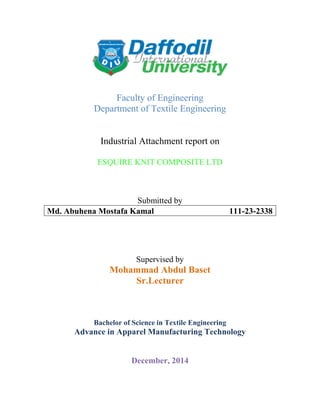 Faculty of Engineering
Department of Textile Engineering
Industrial Attachment report on
ESQUIRE KNIT COMPOSITE LTD
Submitted by
Md. Abuhena Mostafa Kamal 111-23-2338
Supervised by
Mohammad Abdul Baset
Sr.Lecturer
Bachelor of Science in Textile Engineering
Advance in Apparel Manufacturing Technology
December, 2014
 