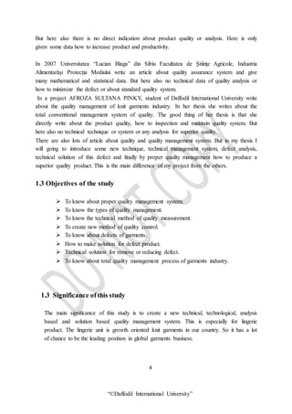 “©Daffodil International University”
But here also there is no direct indication about product quality or analysis. Here is only
given some data how to increase product and productivity.
In 2007 Universitatea “Lucian Blaga” din Sibiu Facultatea de Ştiinţe Agricole, Industria
Alimentarăşi Protecţia Mediului write an article about quality assurance system and give
many mathematical and statistical data. But here also no technical data of quality analysis or
how to minimize the defect or about standard quality system.
In a project AFROZA SULTANA PINKY, student of Daffodil International University write
about the quality management of knit garments industry. In her thesis she writes about the
total conventional management system of quality. The good thing of her thesis is that she
directly write about the product quality, how to inspection and maintain quality system. But
here also no technical technique or system or any analysis for superior quality.
There are also lots of article about quality and quality management system. But in my thesis I
will going to introduce some new technique, technical management system, defect analysis,
technical solution of this defect and finally by proper quality management how to produce a
superior quality product. This is the main difference of my project from the others.
1.3 Objectives of the study
 To know about proper quality management system.
 To know the types of quality management.
 To know the technical method of quality measurement.
 To create new method of quality control.
 To know about defects of garments.
 How to make solution for defect product.
 Technical solution for remove or reducing defect.
 To know about total quality management process of garments industry.
1.3 Significance ofthis study
The main significance of this study is to create a new technical, technological, analysis
based and solution based quality management system. This is especially for lingerie
product. The lingerie unit is growth oriented knit garments in our country. So it has a lot
of chance to be the leading position in global garments business.
4
 