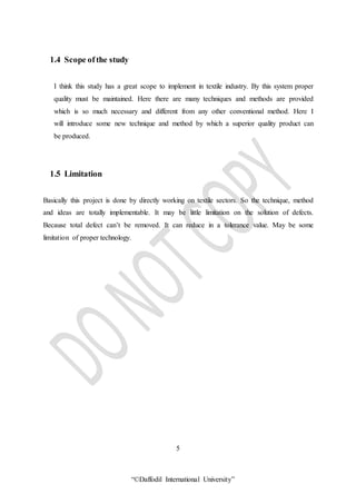 “©Daffodil International University”
1.4 Scope of the study
I think this study has a great scope to implement in textile industry. By this system proper
quality must be maintained. Here there are many techniques and methods are provided
which is so much necessary and different from any other conventional method. Here I
will introduce some new technique and method by which a superior quality product can
be produced.
1.5 Limitation
Basically this project is done by directly working on textile sectors. So the technique, method
and ideas are totally implementable. It may be little limitation on the solution of defects.
Because total defect can’t be removed. It can reduce in a tolerance value. May be some
limitation of proper technology.
5
 