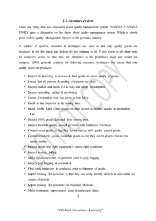“©Daffodil International University”
2. Literature review
There are many data and discussion about quality management system. AFROZA SULTANA
PINKY gave a discussion on her thesis about quality management system. Which is shortly
given bellow quality Management System in the garments industry:
A number of systems, measures & techniques are used so that only quality goods are
produced in the first place and defects do not originate at all. If they occur at all, there must
be corrective action so that they are eliminated in the preliminary stage and would not
reappear. QMS generally employs the following measures, techniques that ensure that only
quality good are produced:
 Inspect all incoming, in process & final goods to ensure quality of goods.
 Ensure that all patterns & grading of patterns are okay.
 Inspect marker and check if it is okay and within consumption.
 Inspect spreading, cutting & numbering.
 Ensure if relaxation time was given to knit fabric.
 Install in line inspector in the sewing lines.
 Install Traffic Light Chart system or other system to monitor quality in production
Line.
 Inspect 100% goods delivered from sewing lines.
 Inspect the table quality passed garments with Statistical Technique.
 Control reject goods so that they do not mix-up with quality passed goods.
 Control repairable goods, washable goods so that they can be double checked to
ensure quality.
 Inspect goods with right equipment’s and in right conditions.
 Inspect ironing, folding.
 Make repeat inspection of garments prior to poly bagging.
 Inspect poly bagging & assortment.
 Final table inspection in conducted prior to shipment of goods.
 Impart training QA personnel so that they can easily identify defects & understand the
causes of defects.
 Impart training QA personnel on Statistical Methods.
 Make continuous improvement plans & implement them.
7
 