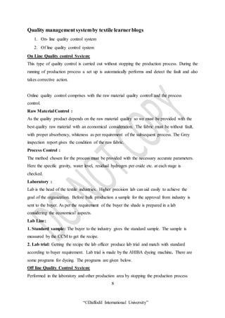 “©Daffodil International University”
Quality management systemby textile learnerblogs
1. On- line quality control system
2. Of line quality control system
On Line Quality control System:
This type of quality control is carried out without stopping the production process. During the
running of production process a set up is automatically performs and detect the fault and also
takes corrective action.
Online quality control comprises with the raw material quality control and the process
control.
Raw Material Control :
As the quality product depends on the raw material quality so we must be provided with the
best quality raw material with an economical consideration. The fabric must be without fault,
with proper absorbency, whiteness as per requirement of the subsequent process. The Grey
inspection report gives the condition of the raw fabric.
Process Control :
The method chosen for the process must be provided with the necessary accurate parameters.
Here the specific gravity, water level, residual hydrogen per oxide etc. at each stage is
checked.
Laboratory :
Lab is the head of the textile industries. Higher precision lab can aid easily to achieve the
goal of the organization. Before bulk production a sample for the approval from industry is
sent to the buyer. As per the requirement of the buyer the shade is prepared in a lab
considering the economical aspects.
Lab Line:
1. Standard sample: The buyer to the industry gives the standard sample. The sample is
measured by the CCM to get the recipe.
2. Lab trial: Getting the recipe the lab officer produce lab trial and match with standard
according to buyer requirement. Lab trial is made by the AHIBA dyeing machine. There are
some programs for dyeing. The programs are given below.
Off line Quality Control System:
Performed in the laboratory and other production area by stopping the production process
8
 