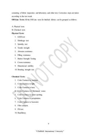 “©Daffodil International University”
consisting of fabric inspection and laboratory and other test. Correction steps are taken
according to the test result.
Off-Line Tests:All the Off-Line tests for finished fabrics can be grouped as follows:
A. Physical tests
B. Chemical tests
Physical Tests:
1. GSM test
2. Shrinkage test
3. Spirality test
4. Tensile strength
5. Abrasion resistance
6. Pilling resistance
7. Button Strength Testing
8. Crease resistance
9. Dimentional stability
10. Brusting strength test
Chemical Tests:
1. Color Fastness to washing.
2. Color Fastness to light.
3. Color Fastness to heat.
4. Color Fastness to Chlorinated water.
5. Color Fastness to water spotting.
6. Color Fastness to perspiration.
7. Color Fastness to Seawater.
8. Fibre analysis.
9. PH test.
10. Repellency.
9
 