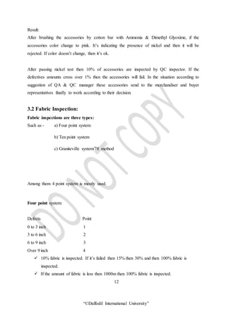 “©Daffodil International University”
Result:
After brushing the accessories by cotton bar with Ammonia & Dimethyl Glyoxime, if the
accessories color change to pink. It’s indicating the presence of nickel and then it will be
rejected. If color doesn’t change, then it’s ok.
After passing nickel test then 10% of accessories are inspected by QC inspector. If the
defectives amounts cross over 1% then the accessories will fail. In the situation according to
suggestion of QA & QC manager these accessories send to the merchandiser and buyer
representatives finally to work according to their decision.
3.2 Fabric Inspection:
Fabric inspections are three types:
Such as - a) Four point system
b) Ten point system
c) Graniteville system/78 method
Among them 4 point system is mostly used.
Four point system:
Defects Point
0 to 3 inch 1
3 to 6 inch 2
6 to 9 inch 3
Over 9 inch 4
 10% fabric is inspected. If it’s failed then 15% then 30% and then 100% fabric is
inspected.
 If the amount of fabric is less then 1000m then 100% fabric is inspected.
12
 
