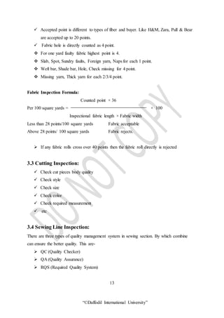 “©Daffodil International University”
 Accepted point is different to types of fiber and buyer. Like H&M, Zara, Pull & Bear
are accepted up to 20 points.
 Fabric hole is directly counted as 4 point.
 For one yard faulty fabric highest point is 4.
 Slab, Spot, Sundry faults, Foreign yarn, Naps for each 1 point.
 Weft bar, Shade bar, Hole, Check missing for 4 point.
 Missing yarn, Thick yarn for each 2/3/4 point.
Fabric Inspection Formula:
Counted point × 36
Per 100 square yards = × 100
Inspectional fabric length × Fabric width
Less than 28 points/100 square yards Fabric acceptable
Above 28 points/ 100 square yards Fabric rejects.
 If any fabric rolls cross over 40 points then the fabric roll directly is rejected
3.3 Cutting Inspection:
 Check cut pieces body quality
 Check style
 Check size
 Check color
 Check required measurement
 etc
3.4 Sewing Line Inspection:
There are three types of quality management system in sewing section. By which combine
can ensure the better quality. This are-
 QC (Quality Checker)
 QA (Quality Assurance)
 RQS (Required Quality System)
13
 