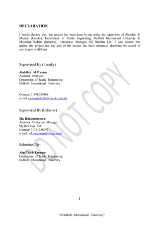 “©Daffodil International University”
DECLARATION
I hereby declare that, this project has been done by me under the supervision of Abdullah Al
Mamun (Faculty), Department of Textile Engineering, Daffodil International University &
Mostainur Raihan (Industry), Operation Manager, SQ Birichina Ltd. I also declare that
neither this project nor any part of this project has been submitted elsewhere for award of
any degree or diploma.
Supervised By (Faculty)
Abdullah Al Mamun
Assistant Professor
Department of Textile Engineering
Daffodil International University
Contact: 01676050569
e-mail mamun@daffodilvarsity.edu.bd
Supervised By (Industry)
Mr. Rukonuzzaman
Assistant Production Manager
SQ Birichina Ltd.
Contact: 01711236097
e-mail: rukonuzzaman@sqgc.com
Submitted By:
Abu Taleb Taraque
Department of Textile Engineering
Daffodil International University
i
 