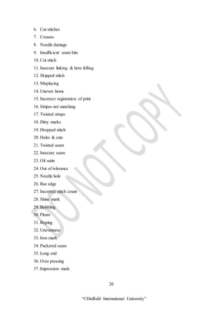 “©Daffodil International University”
6. Cut stitches
7. Creases
8. Needle damage
9. Insufficient seam bite
10. Cut stitch
11. Insecure linking & hem felling
12. Skipped stitch
13. Misplacing
14. Uneven hems
15. Incorrect registration of print
16. Stripes not matching
17. Twisted straps
18. Dirty marks
19. Dropped stitch
20. Holes & cuts
21. Twisted seam
22. Insecure seam
23. Oil satin
24. Out of tolerance
25. Needle hole
26. Rae edge
27. Incorrect stitch count
28. Shine mark
29. Bobbling
30. Pleats
31. Roping
32. Unevenness
33. Iron mark
34. Puckered seam
35. Long end
36. Over pressing
37. Impression mark
20
 