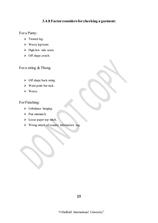 “©Daffodil International University”
3.4.8 Factorconsidersforchecking a garment:
Fora Panty:
 Twisted leg.
 Weavy leg/waist.
 High-low side seam.
 Off shape crotch.
Fora string & Thong
 Off shape back string.
 Waist point bar tack.
 Weavy
ForFinishing:
 Unbalance hanging.
 Pair mismatch.
 Loose paper top stitch.
 Wrong attach of country information tag.
25
 