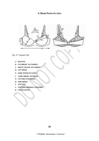 “©Daffodil International University”
4.1BasicParts of a bra:
Fig: 4.1 Classical Bra
A- BOTTOM
B- CUP HEIGHT ON PADDING
C- FRONT LENGTH ON PADDING
D- CUP WIDTH
E- GORE WIDTH ON LINING
F- GORE HEIGHT ON LINING
G- CUP SIDE ON PADDING
H- SIDE HEIGHT
I- TOP WING
J- TOP WING MINIMUM EXTENDED
K- STRAP LENGTH
28
 