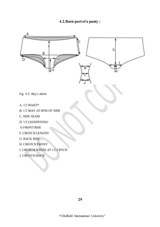 “©Daffodil International University”
4.2.Basicpartof a panty :
Fig: 4.2- Boy’s shorts
A. 1/2 WAIST*
B. 1/2 SEAT AT BTM OF SIDE
C. SIDE SEAM
D. 1/2 LEGOPENING
E-FRONTRISE
F. CROTCH LENGTH
G. BACK RISE
H. CROTCH FRONT
I. CROTCH WIDTH AT 1/2 CRTCH
J. CROTCH BACK
29
 