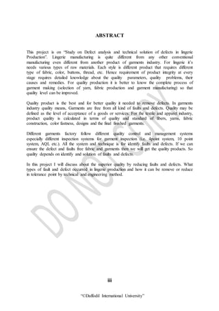 “©Daffodil International University”
ABSTRACT
This project is on “Study on Defect analysis and technical solution of defects in lingerie
Production”. Lingerie manufacturing is quite different from any other conventional
manufacturing even different from another product of garments industry. For lingerie it’s
needs various types of raw materials. Each style is different product that requires different
type of fabric, color, buttons, thread, etc. Hence requirement of product integrity at every
stage requires detailed knowledge about the quality parameters, quality problems, their
causes and remedies. For quality production it is better to know the complete process of
garment making (selection of yarn, fabric production and garment manufacturing) so that
quality level can be improved.
Quality product is the best and for better quality it needed to remove defects. In garments
industry quality means, Garments are free from all kind of faults and defects. Quality may be
defined as the level of acceptance of a goods or services. For the textile and apparel industry,
product quality is calculated in terms of quality and standard of fibers, yarns, fabric
construction, color fastness, designs and the final finished garments.
Different garments factory follow different quality control and management systems
especially different inspection systems for garment inspection (i.e. 4point system, 10 point
system, AQL etc.). All the system and technique is for identify faults and defects. If we can
ensure the defect and faults free fabric and garments then we will get the quality products. So
quality depends on identify and solution of faults and defects.
In this project I will discuss about the superior quality by reducing faults and defects. What
types of fault and defect occurred in lingerie production and how it can be remove or reduce
in tolerance point by technical and engineering method.
iii
 