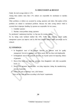 “©Daffodil International University”
5.1 DISCUSSION & RESULT
Finally the total average defect is 3.2%.
Among these defects more than 1.5% defects are responsible for mechanical or machine
problems.
Other problems or defects are occurred by sewing, operators and others. But anyhow all the
problems are related to mechanical problems. Because the other sewing defects which is
occurred due to improper handling by operator are responsible for two causes.
1. Unskilled operator
2. Machine create problem during operation.
So, mechanical/ maintenance/machine is a big issue for creating defects.
So by taking some technical method like STS, Traffic light, checking system quality
management system can improve and by fish bone diagram method defect percentage can be
reduced.
5.2 FINDINGS
 In Bangladesh most of the garment factories use different tools for quality
management but not in organized way. When needs, they use these tools haphazardly.
 In Bangladesh most of the garments factories use 4-point system for inspecting fabrics
of garments.
 Most of the buyers are importing garments from Bangladesh with AQL (acceptable
level) 2.5.
 Most of the garments manufacturers are doing inspection during the manufacturing
process of garments.
 Other tests such as shrinkage tests, color fastness
Tests, azo free tests are done according to the buyers’ requirements.
39
 