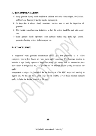 “©Daffodil International University”
5.3 RECOMMENDATION
 Every garment factory should implement different tools rote cause analysis, 80-20 rules,
and fish bone diagram for perfect quality management.
 As inspection is always visual, sometimes machine can be used for inspection of
garments.
 The 4-point system has some limitations so that this system should be used with proper
care.
 Every garment should implement some technical method like, traffic light system,
garments checking system, defect analysis etc.
5.4 CONCLUSION
In Bangladesh every garments manufacturer should give first preference to its valued
customers. Now-a-days buyers are very much quality conscious. If it becomes possible to
maintain a high Quality system of inspection policy, the buyers shall be motivatedto place
more orders in Bangladesh. So, it is possible to set different modern quality procedures and
quality
management techniques in Bangladesh for the betterment of its RMG sector and specially to
lingerie unit. As this unit has a great scope in our country, so we should maintain standard
quality to being the leading position in this unit.
40
 